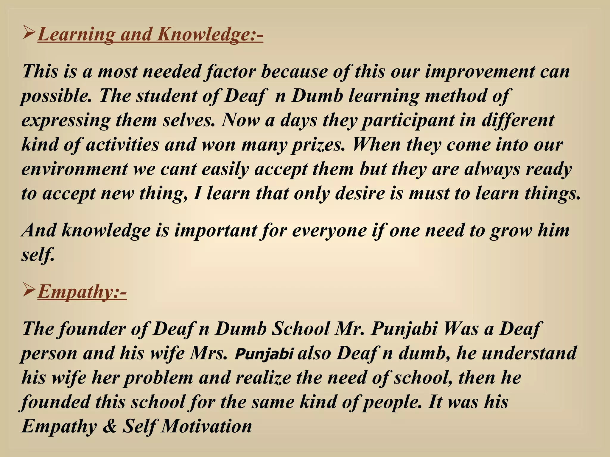 Learning and Knowledge:- This is a most needed factor because of this our improvement can possible. The student of Deaf  n Dumb learning method of expressing them selves. Now a days they participant in different kind of activities and won many prizes. When they come into our environment we cant easily accept them but they are always ready to accept new thing, I learn that only desire is must to learn things. And knowledge is important for everyone if one need to grow him self. Empathy:- The founder of Deaf n Dumb School Mr. Punjabi Was a Deaf person and his wife Mrs.  Punjabi  also Deaf n dumb, he understand his wife her problem and realize the need of school, then he founded this school for the same kind of people. It was his Empathy & Self Motivation 