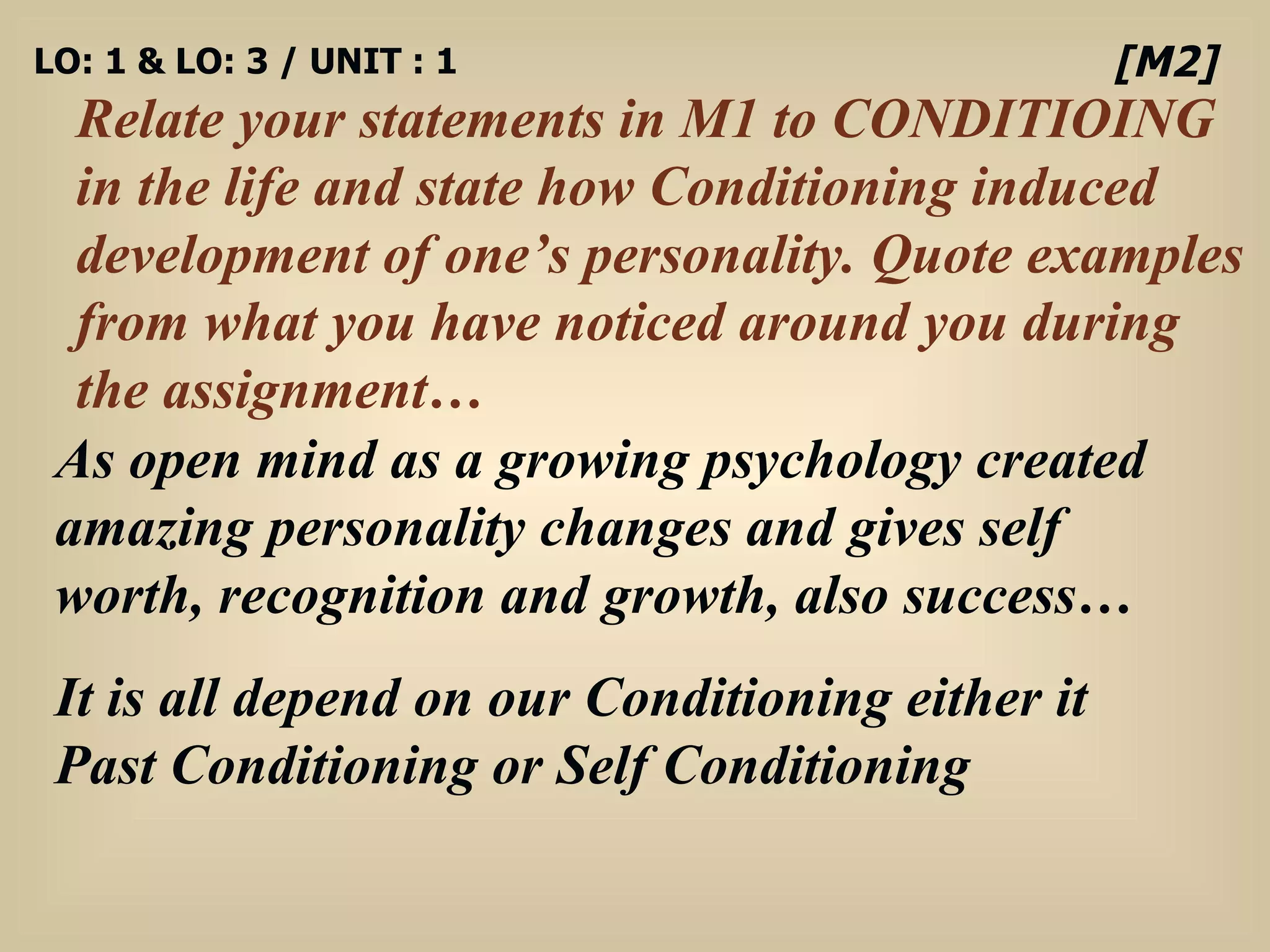 LO: 1 & LO: 3 / UNIT : 1 Relate your statements in M1 to CONDITIOING in the life and state how Conditioning induced development of one’s personality. Quote examples from what you have noticed around you during the assignment… [M2] As open mind as a growing psychology created amazing personality changes and gives self worth, recognition and growth, also success… It is all depend on our Conditioning either it Past Conditioning or Self Conditioning  