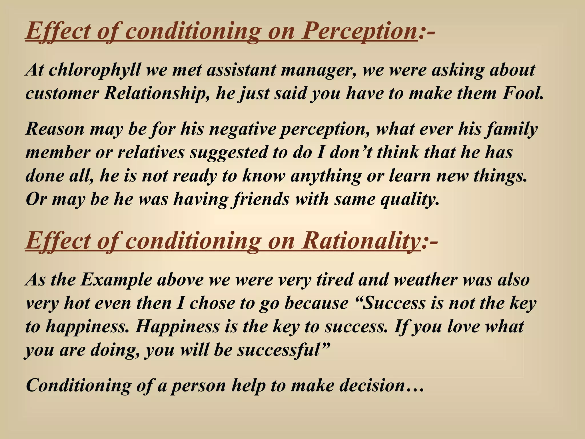 Effect of conditioning on Perception :- At chlorophyll we met assistant manager, we were asking about customer Relationship, he just said you have to make them Fool.  Reason may be for his negative perception, what ever his family member or relatives suggested to do I don’t think that he has done all, he is not ready to know anything or learn new things. Or may be he was having friends with same quality. Effect of conditioning on Rationality :- As the Example above we were very tired and weather was also very hot even then I chose to go because “Success is not the key to happiness. Happiness is the key to success. If you love what you are doing, you will be successful” Conditioning of a person help to make decision… 