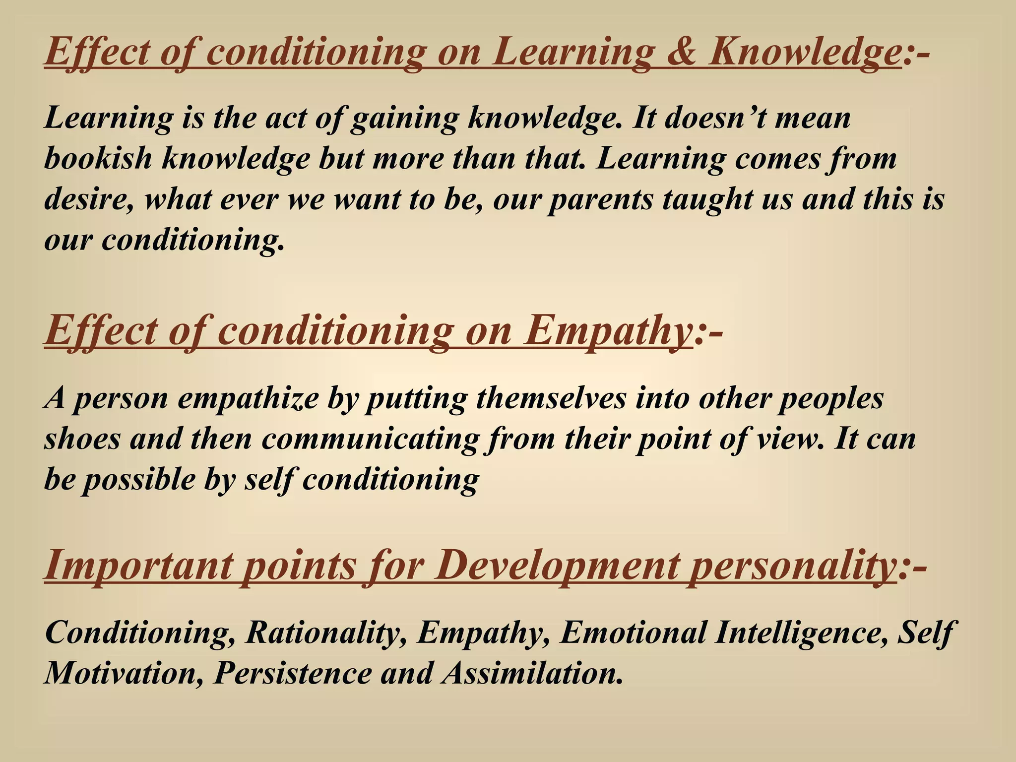 Effect of conditioning on Learning & Knowledge :- Learning is the act of gaining knowledge. It doesn’t mean bookish knowledge but more than that. Learning comes from desire, what ever we want to be, our parents taught us and this is our conditioning. Effect of conditioning on Empathy :- A person empathize by putting themselves into other peoples shoes and then communicating from their point of view. It can be possible by self conditioning Important points for Development personality :- Conditioning, Rationality, Empathy, Emotional Intelligence, Self Motivation, Persistence and Assimilation. 