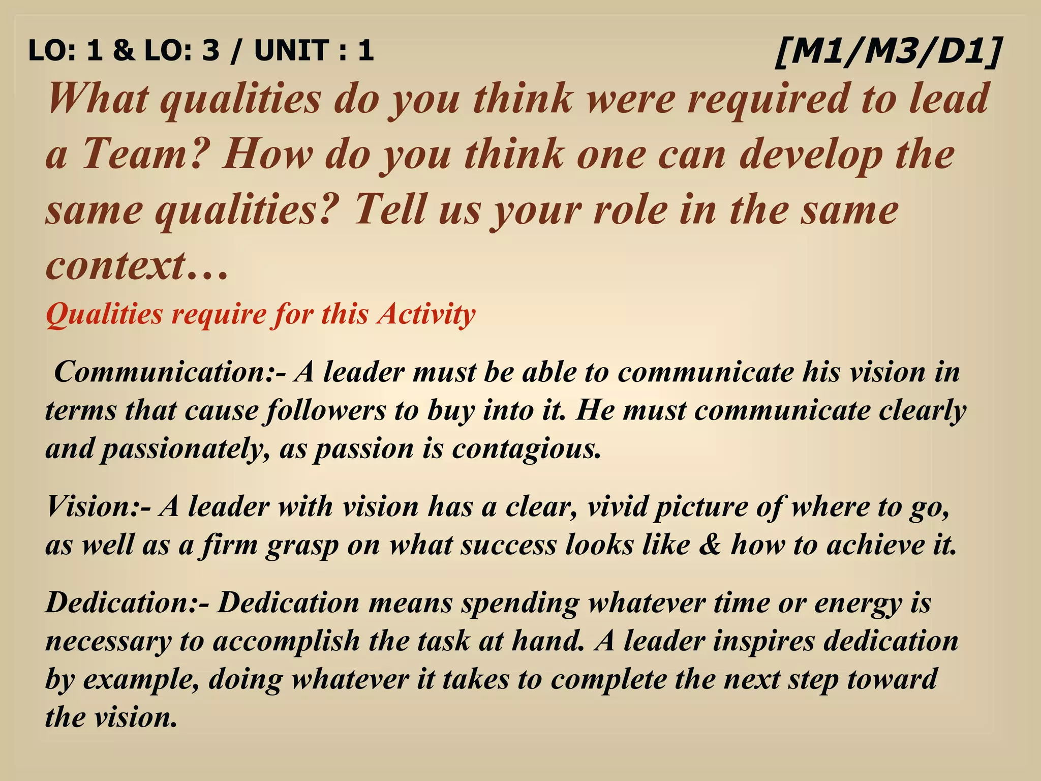 LO: 1 & LO: 3 / UNIT : 1 What qualities do you think were required to lead a Team? How do you think one can develop the same qualities? Tell us your role in the same context… [M1/M3/D1] Qualities require for this Activity Communication:-  A leader must be able to communicate his vision in terms that cause followers to buy into it. He must communicate clearly and passionately, as passion is contagious. Vision:-   A leader with vision has a clear, vivid picture of where to go, as well as a firm grasp on what success looks like & how to achieve it.  Dedication:-  Dedication means spending whatever time or energy is necessary to accomplish the task at hand. A leader inspires dedication by example, doing whatever it takes to complete the next step toward the vision.  