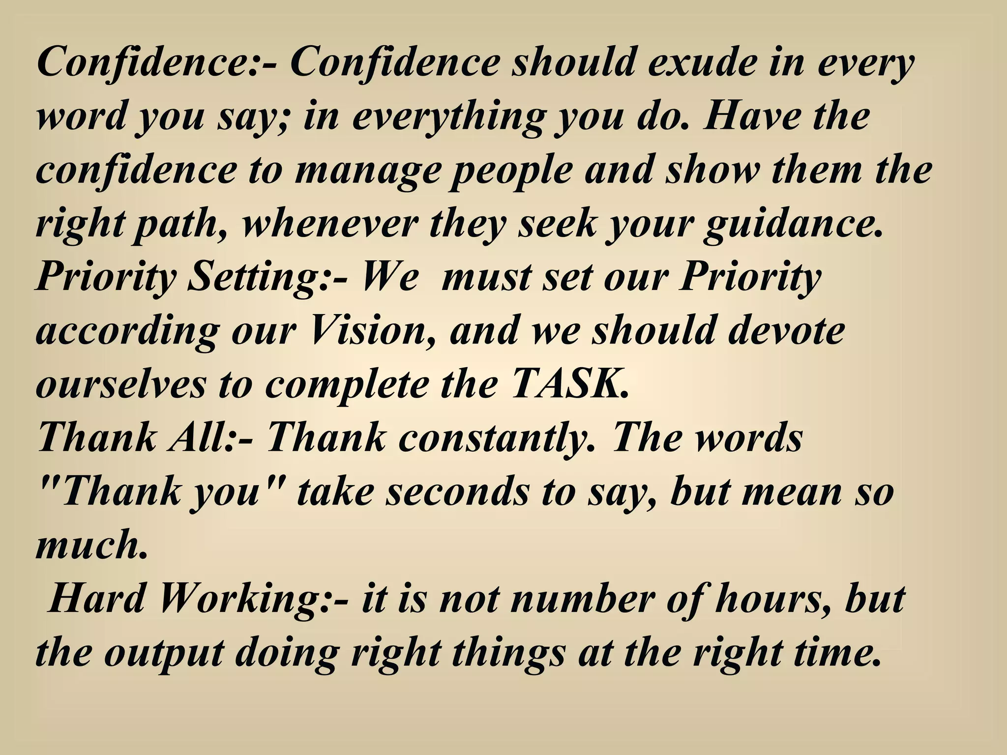 Confidence:-  Confidence should exude in every word you say; in everything you do. Have the confidence to manage people and show them the right path, whenever they seek your guidance. Priority Setting:-  We  must set our Priority according our Vision, and we should devote ourselves to complete the TASK. Thank All:-  Thank constantly. The words "Thank you" take seconds to say, but mean so much. Hard Working:-   it is not number of hours, but the output doing right things at the right time. 