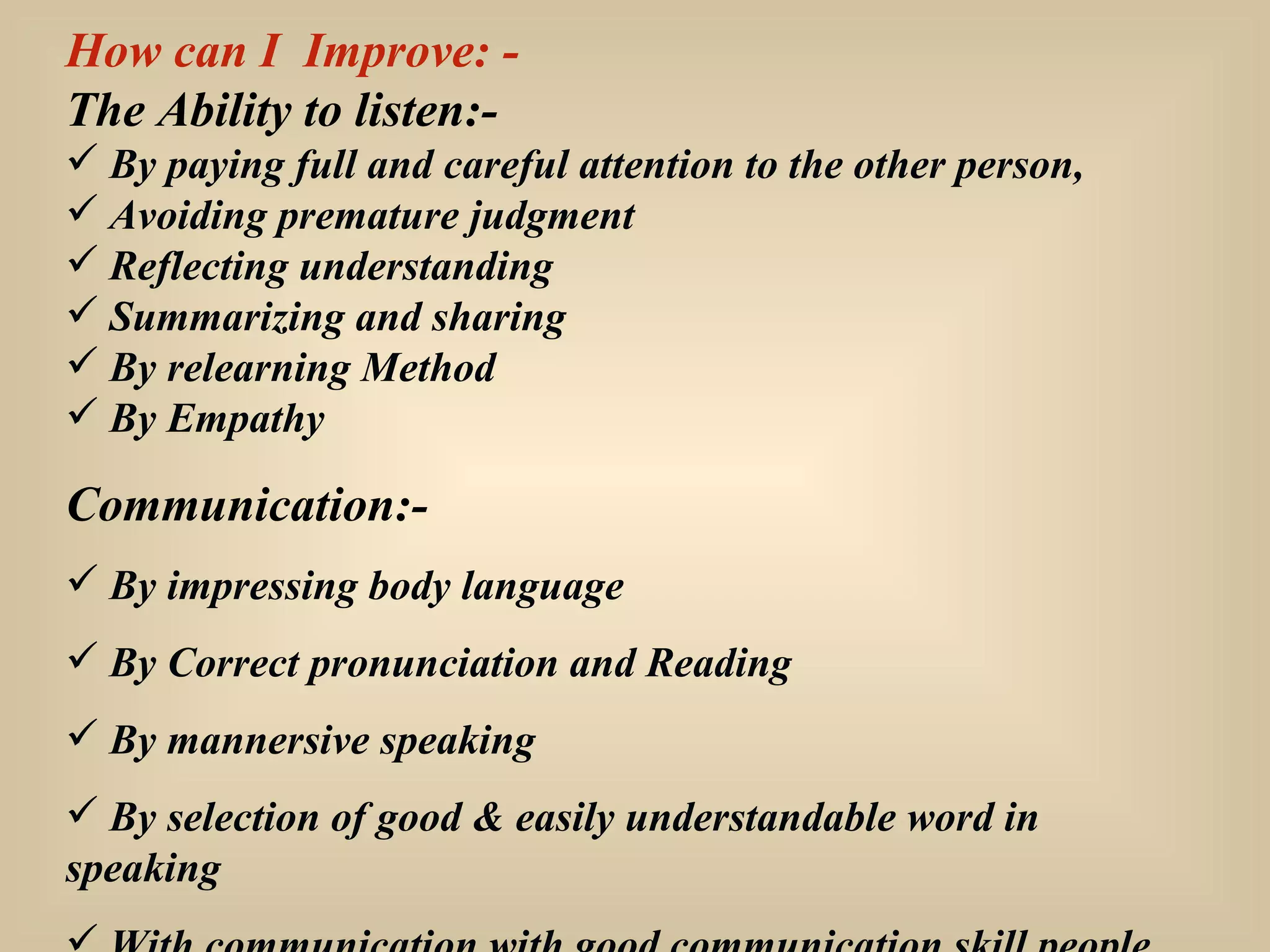 How can I  Improve: - The Ability to listen:- By paying full and careful attention to the other person, Avoiding premature judgment Reflecting understanding Summarizing and sharing By relearning Method By Empathy Communication:- By impressing body language By Correct pronunciation and Reading By mannersive speaking By selection of good & easily understandable word in speaking With communication with good communication skill people. 