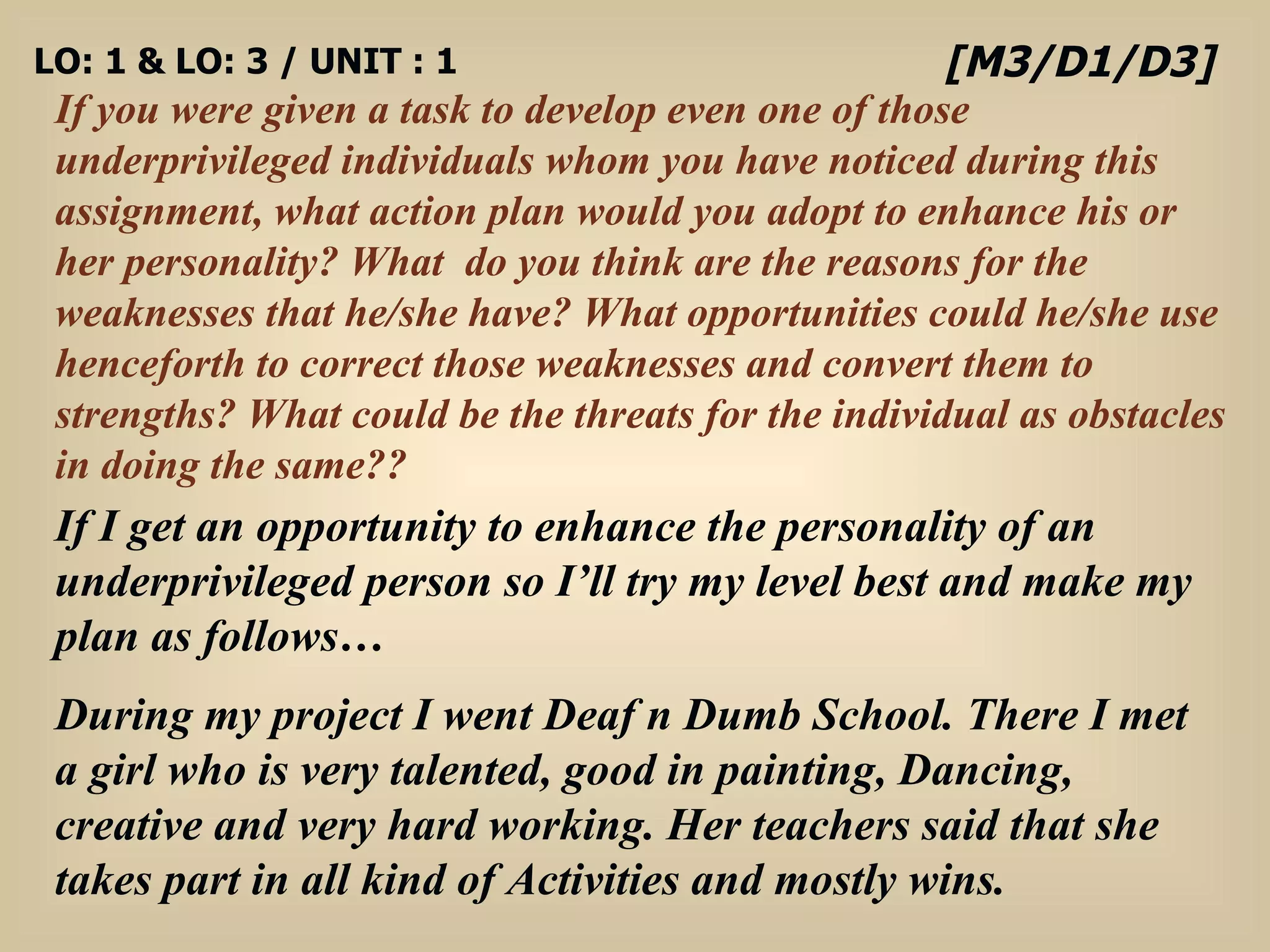 LO: 1 & LO: 3 / UNIT : 1 If you were given a task to develop even one of those underprivileged individuals whom you have noticed during this assignment, what action plan would you adopt to enhance his or her personality? What  do you think are the reasons for the weaknesses that he/she have? What opportunities could he/she use henceforth to correct those weaknesses and convert them to strengths? What could be the threats for the individual as obstacles in doing the same?? [M3/D1/D3] If I get an opportunity to enhance the personality of an underprivileged person so I’ll try my level best and make my plan as follows… During my project I went Deaf n Dumb School. There I met a girl who is very talented, good in painting, Dancing, creative and very hard working. Her teachers said that she takes part in all kind of Activities and mostly wins.  