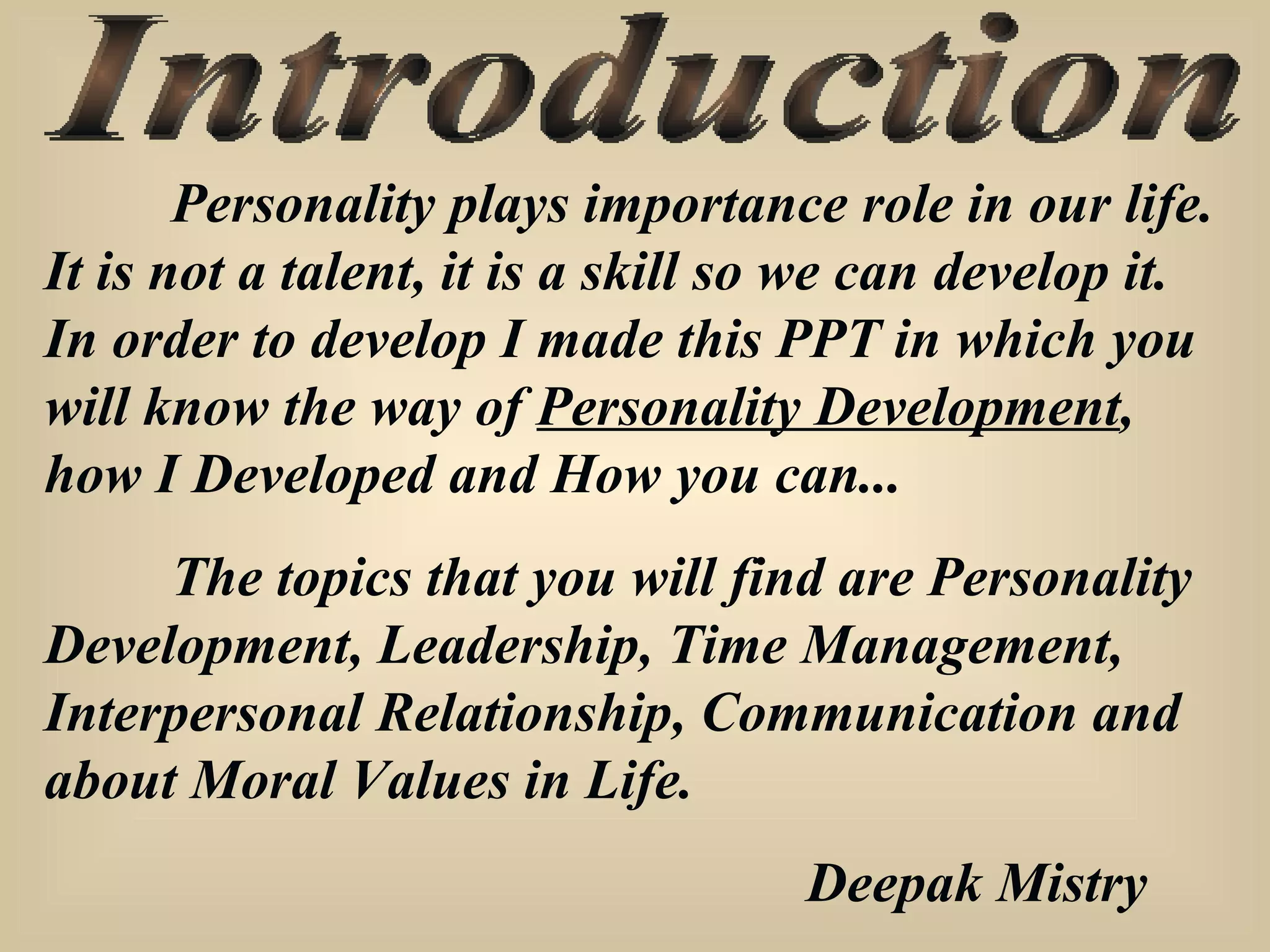 Introduction Personality plays importance role in our life. It is not a talent, it is a skill so we can develop it. In order to develop I made this PPT in which you will know the way of  Personality Development , how I Developed and How you can... The topics that you will find are Personality Development, Leadership, Time Management, Interpersonal Relationship, Communication and about Moral Values in Life. Deepak Mistry 