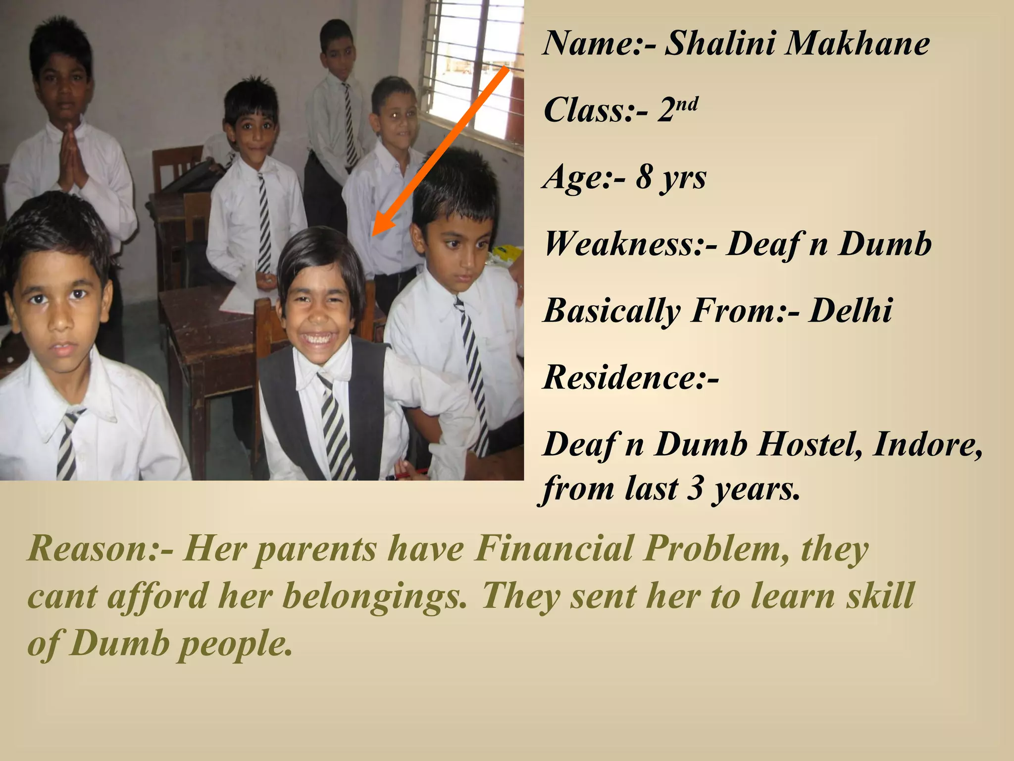Name:- Shalini Makhane Class:- 2 nd   Age:- 8 yrs Weakness:- Deaf n Dumb Basically From:- Delhi Residence:- Deaf n Dumb Hostel, Indore, from last 3 years. Reason:- Her parents have Financial Problem, they cant afford her belongings. They sent her to learn skill of Dumb people. 