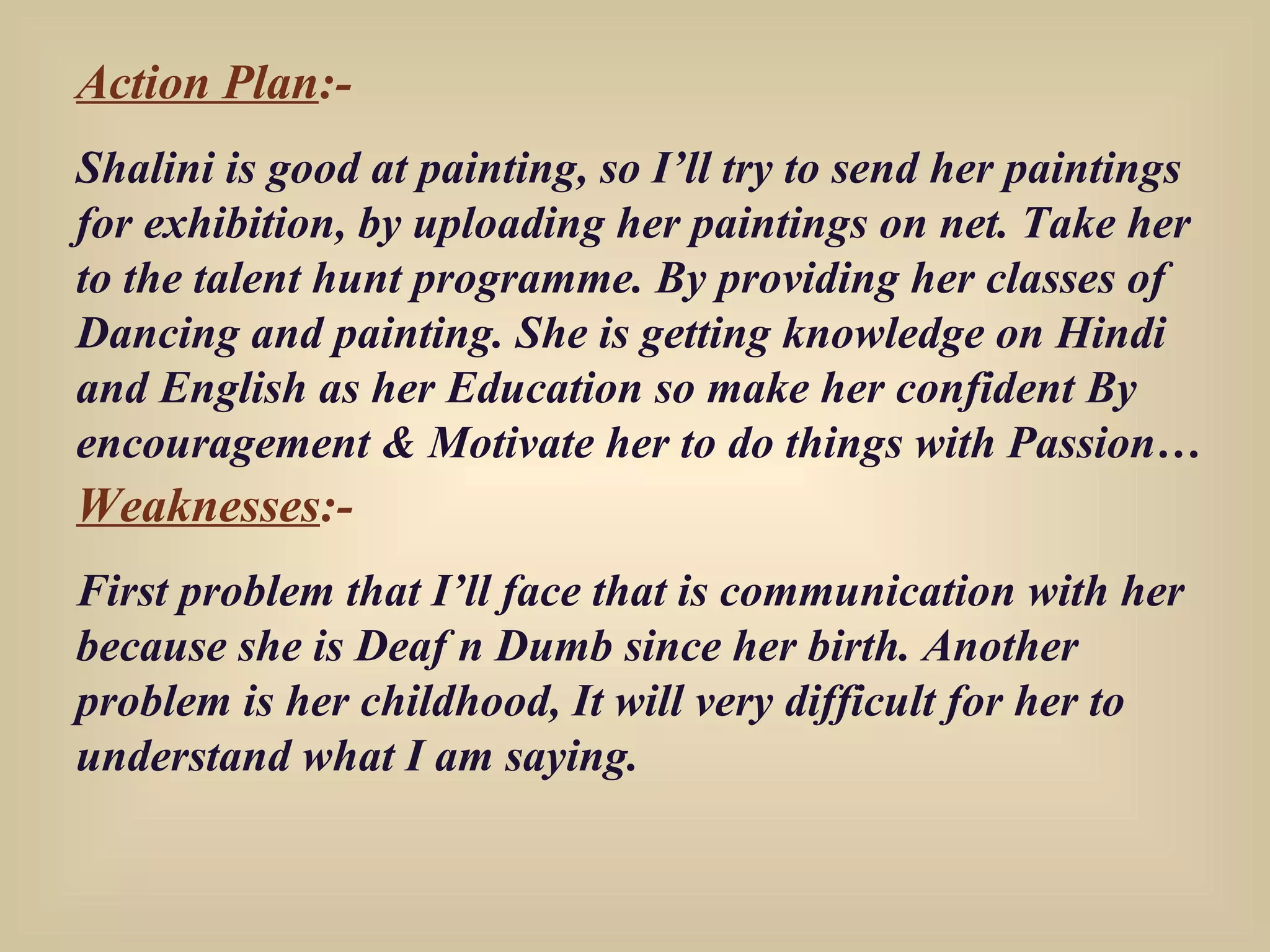 Action Plan :- Shalini is good at painting, so I’ll try to send her paintings for exhibition, by uploading her paintings on net. Take her to the talent hunt programme. By providing her classes of Dancing and painting. She is getting knowledge on Hindi and English as her Education so make her confident By encouragement & Motivate her to do things with Passion… Weaknesses :- First problem that I’ll face that is communication with her because she is Deaf n Dumb since her birth. Another problem is her childhood, It will very difficult for her to understand what I am saying. 