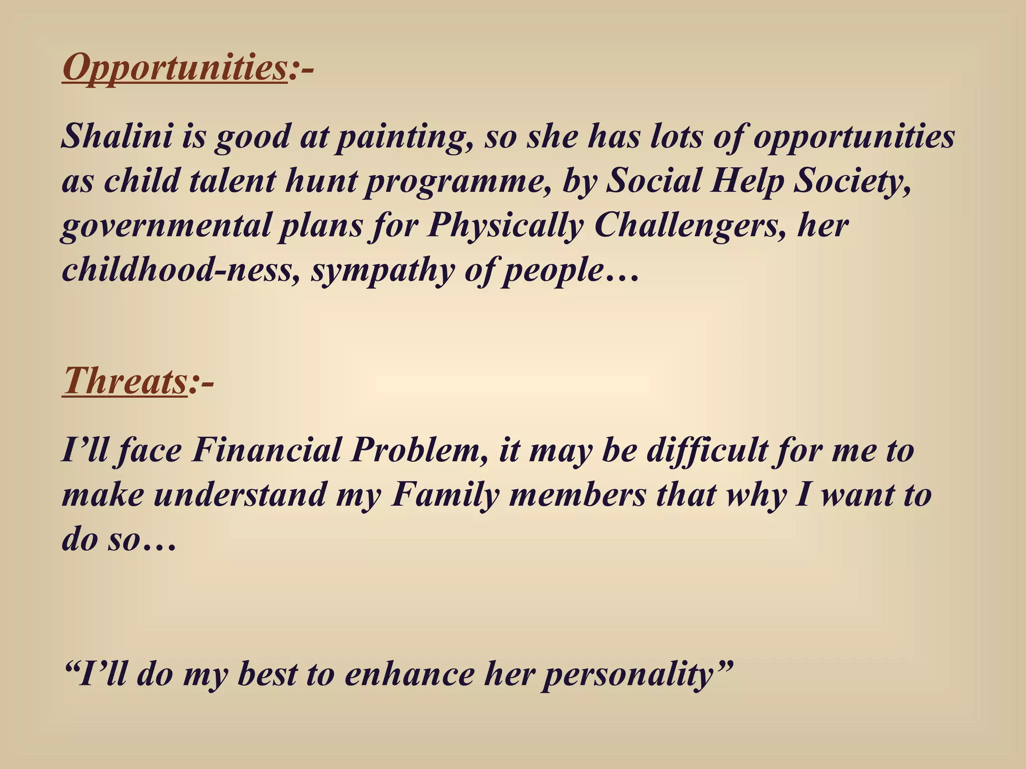 Opportunities :- Shalini is good at painting, so she has lots of opportunities as child talent hunt programme, by Social Help Society, governmental plans for Physically Challengers, her childhood-ness, sympathy of people… Threats :- I’ll face Financial Problem, it may be difficult for me to make understand my Family members that why I want to do so… “ I’ll do my best to enhance her personality” 