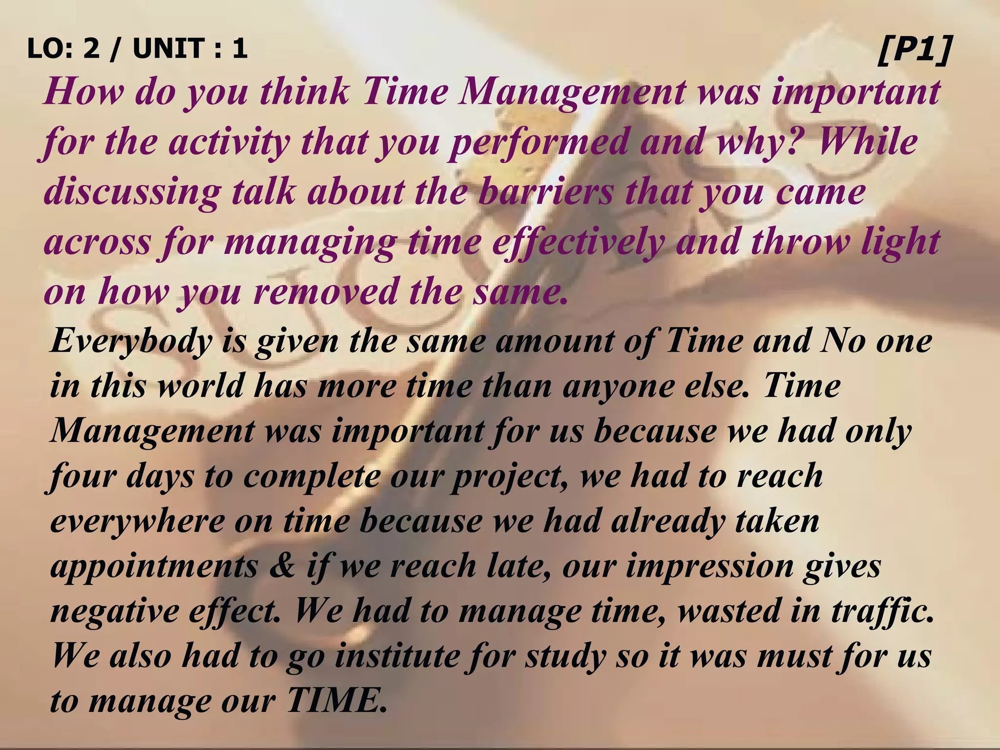 LO: 2 / UNIT : 1 How do you think Time Management was important for the activity that you performed and why? While discussing talk about the barriers that you came across for managing time effectively and throw light on how you removed the same. [P1] Everybody is given the same amount of Time and No one in this world has more time than anyone else. Time Management was important for us because we had only four days to complete our project, we had to reach everywhere on time because we had already taken appointments & if we reach late, our impression gives negative effect. We had to manage time, wasted in traffic. We also had to go institute for study so it was must for us to manage our TIME. 