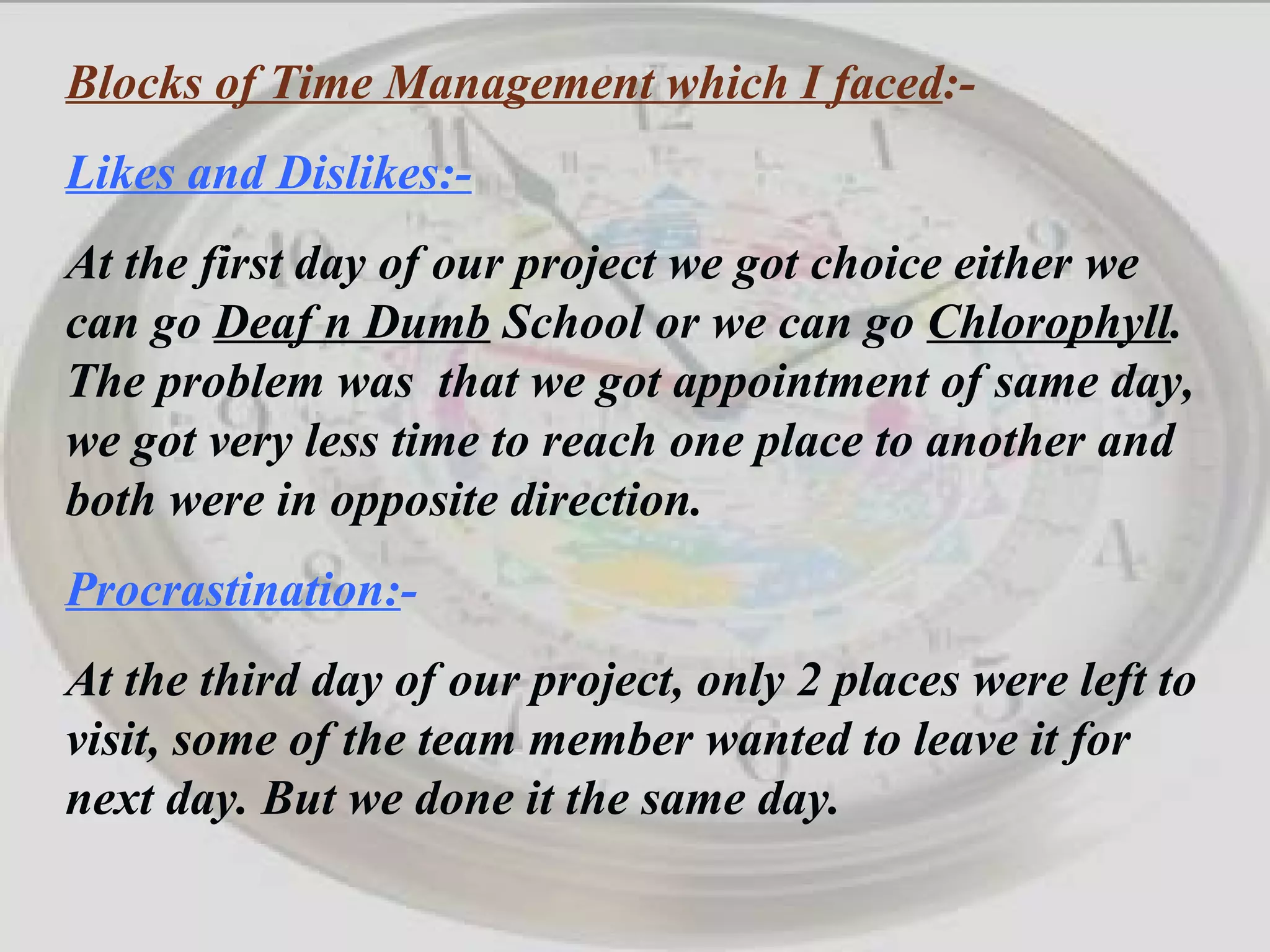 Blocks of Time Management which I faced :- Likes and Dislikes:- At the first day of our project we got choice either we can go  Deaf n Dumb  School or we can go  Chlorophyll . The problem was  that we got appointment of same day, we got very less time to reach one place to another and both were in opposite direction. Procrastination: - At the third day of our project, only 2 places were left to visit, some of the team member wanted to leave it for next day. But we done it the same day. 