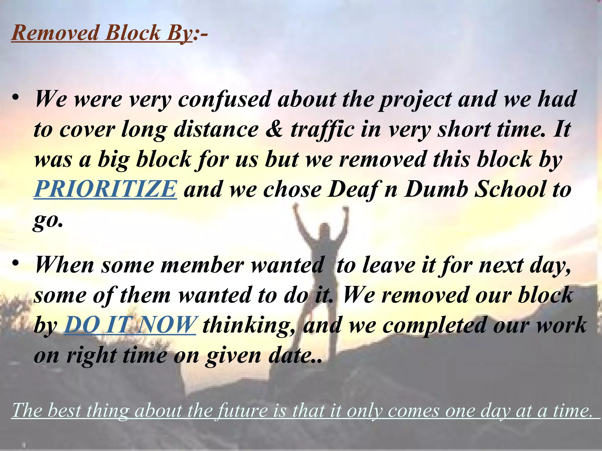 Removed Block By :- We were very confused about the project and we had to cover long distance & traffic in very short time. It was a big block for us but we removed this block by  PRIORITIZE  and we chose Deaf n Dumb School to go. When some member wanted  to leave it for next day, some of them wanted to do it. We removed our block by  DO IT NOW  thinking, and we completed our work on right time on given date.. The best thing about the future is that it only comes one day at a time.   