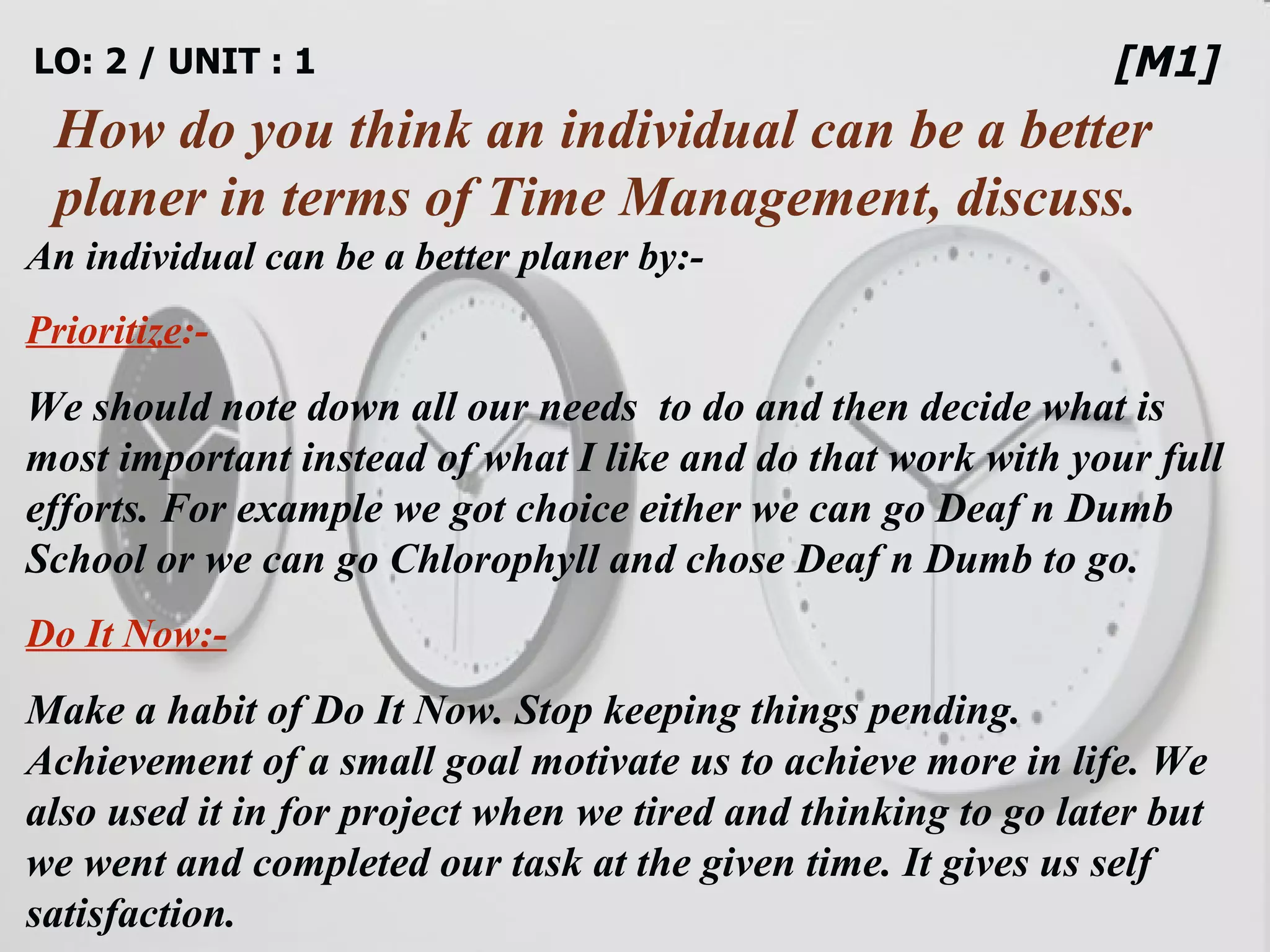 LO: 2 / UNIT : 1 How do you think an individual can be a better planer in terms of Time Management, discuss. [M1] An individual can be a better planer by:- Prioritize :- We should note down all our needs  to do and then decide what is most important instead of what I like and do that work with your full efforts. For example we got choice either we can go Deaf n Dumb School or we can go Chlorophyll and chose Deaf n Dumb to go. Do It Now:- Make a habit of Do It Now. Stop keeping things pending. Achievement of a small goal motivate us to achieve more in life. We also used it in for project when we tired and thinking to go later but we went and completed our task at the given time. It gives us self satisfaction. 