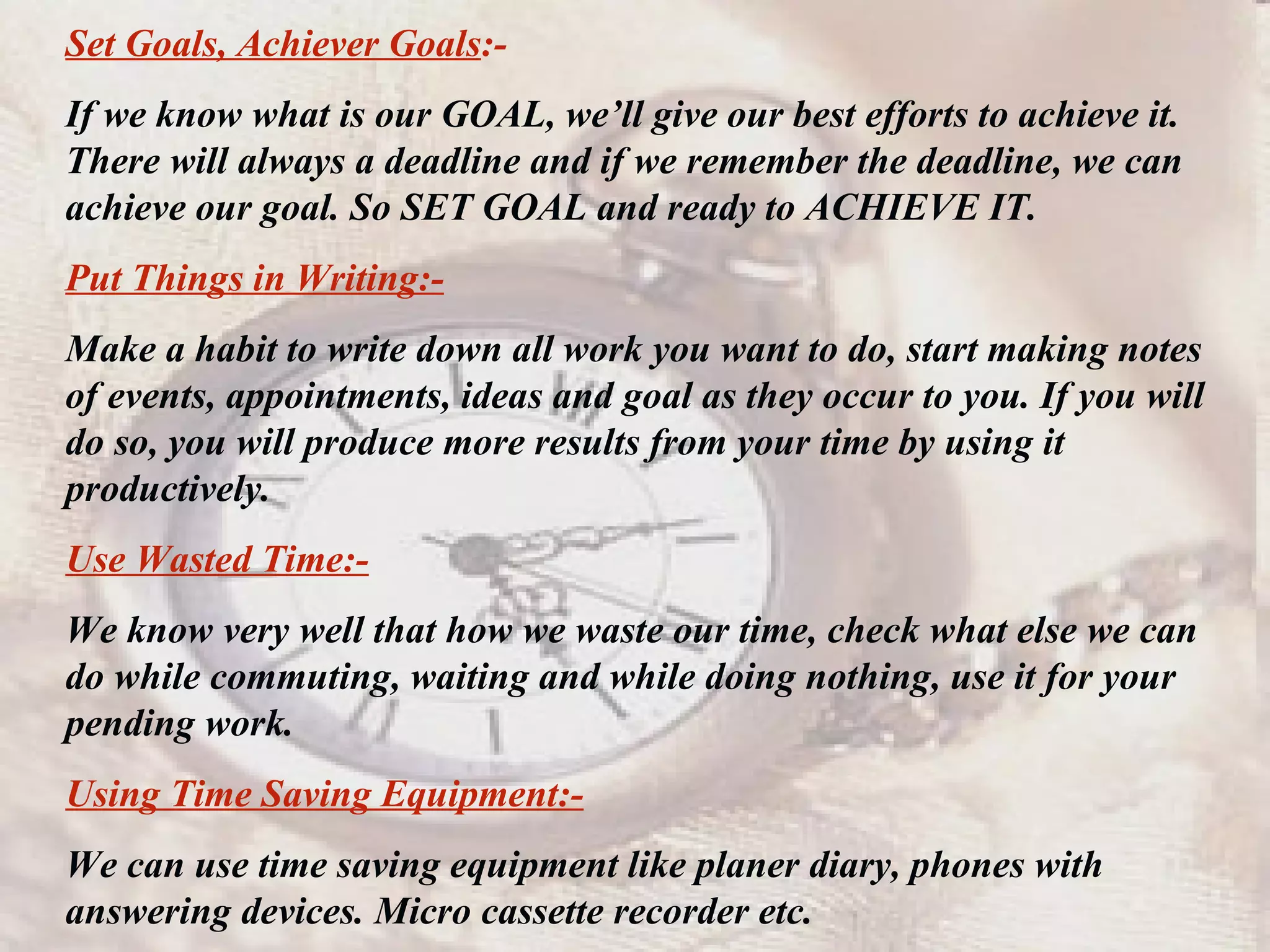 Set Goals, Achiever Goals :- If we know what is our GOAL, we’ll give our best efforts to achieve it. There will always a deadline and if we remember the deadline, we can achieve our goal. So SET GOAL and ready to ACHIEVE IT.  Put Things in Writing:- Make a habit to write down all work you want to do, start making notes of events, appointments, ideas and goal as they occur to you. If you will do so, you will produce more results from your time by using it productively. Use Wasted Time:- We know very well that how we waste our time, check what else we can do while commuting, waiting and while doing nothing, use it for your pending work. Using Time Saving Equipment:- We can use time saving equipment like planer diary, phones with answering devices. Micro cassette recorder etc. 