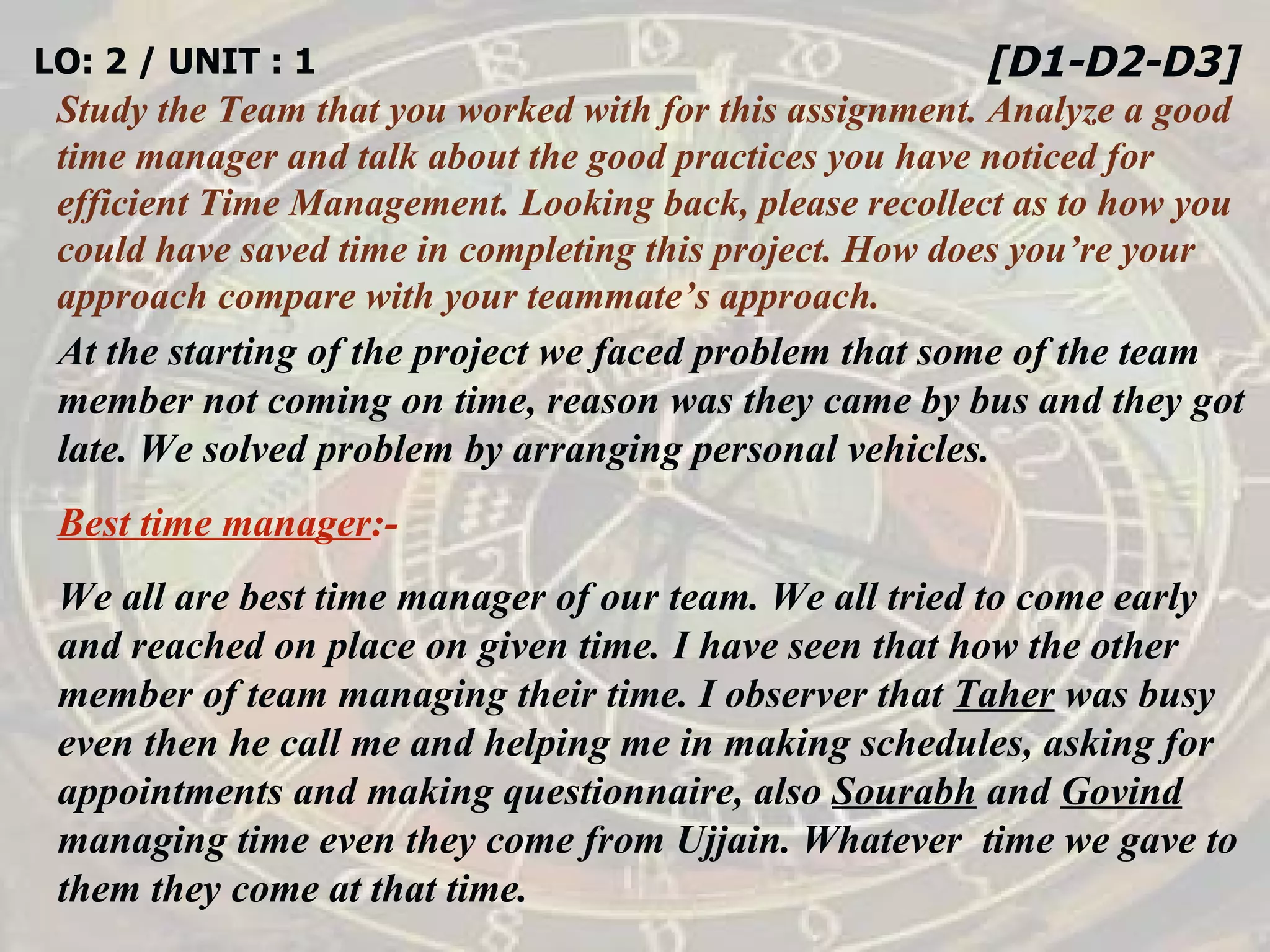 LO: 2 / UNIT : 1 Study the Team that you worked with for this assignment. Analyze a good time manager and talk about the good practices you have noticed for efficient Time Management. Looking back, please recollect as to how you could have saved time in completing this project. How does you’re your approach compare with your teammate’s approach. [D1-D2-D3] At the starting of the project we faced problem that some of the team member not coming on time, reason was they came by bus and they got late. We solved problem by arranging personal vehicles. Best time manager :- We all are best time manager of our team. We all tried to come early and reached on place on given time.   I have seen that how the other member of team managing their time. I observer that  Taher  was busy even then he call me and helping me in making schedules, asking for appointments and making questionnaire, also  Sourabh  and  Govind  managing time even they come from Ujjain. Whatever  time we gave to them they come at that time. 