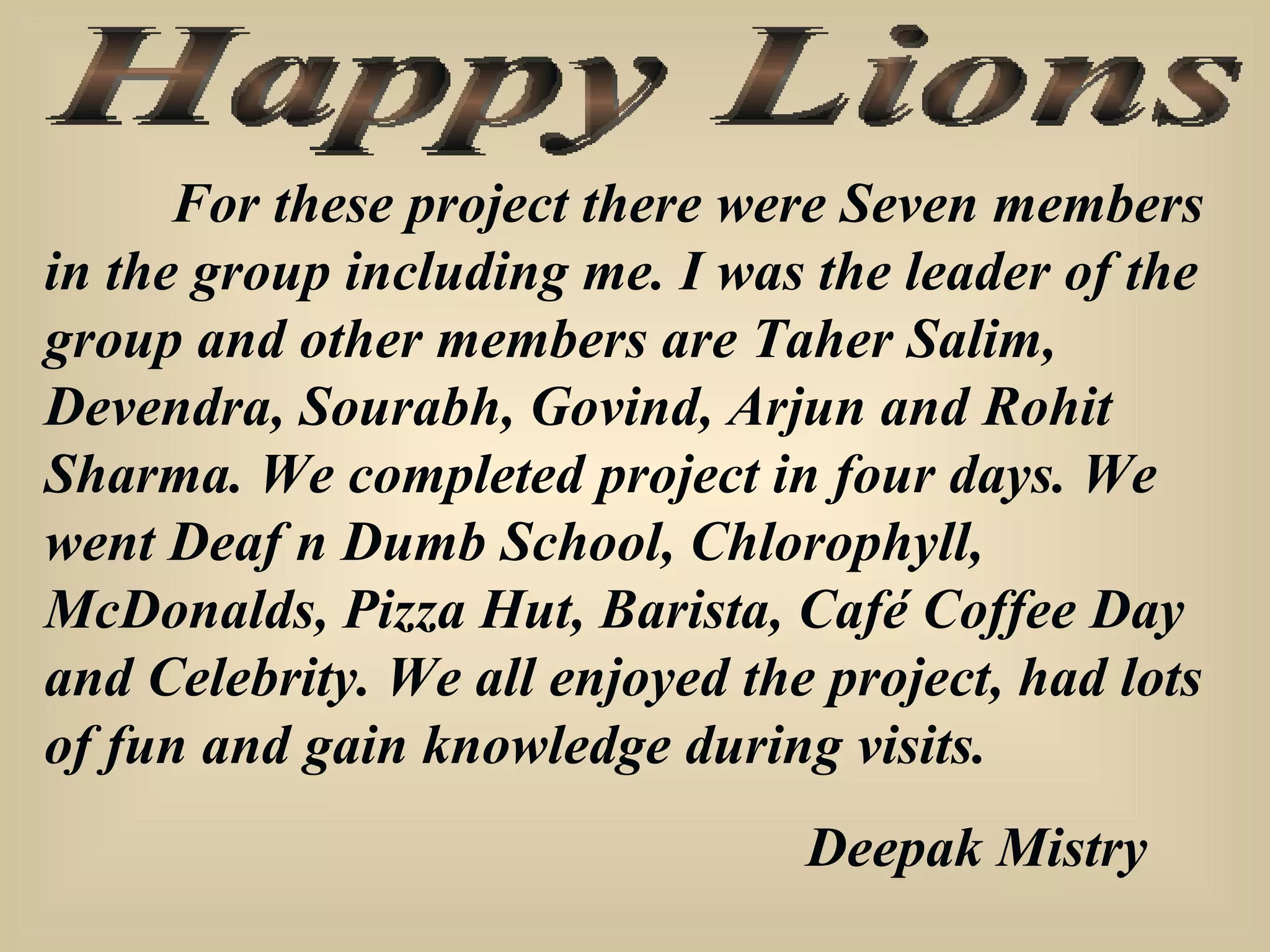 Happy Lions For these project there were Seven members in the group including me. I was the leader of the group and other members are Taher Salim, Devendra, Sourabh, Govind, Arjun and Rohit Sharma. We completed project in four days. We went Deaf n Dumb School, Chlorophyll, McDonalds, Pizza Hut, Barista, Café Coffee Day and Celebrity. We all enjoyed the project, had lots of fun and gain knowledge during visits. Deepak Mistry 