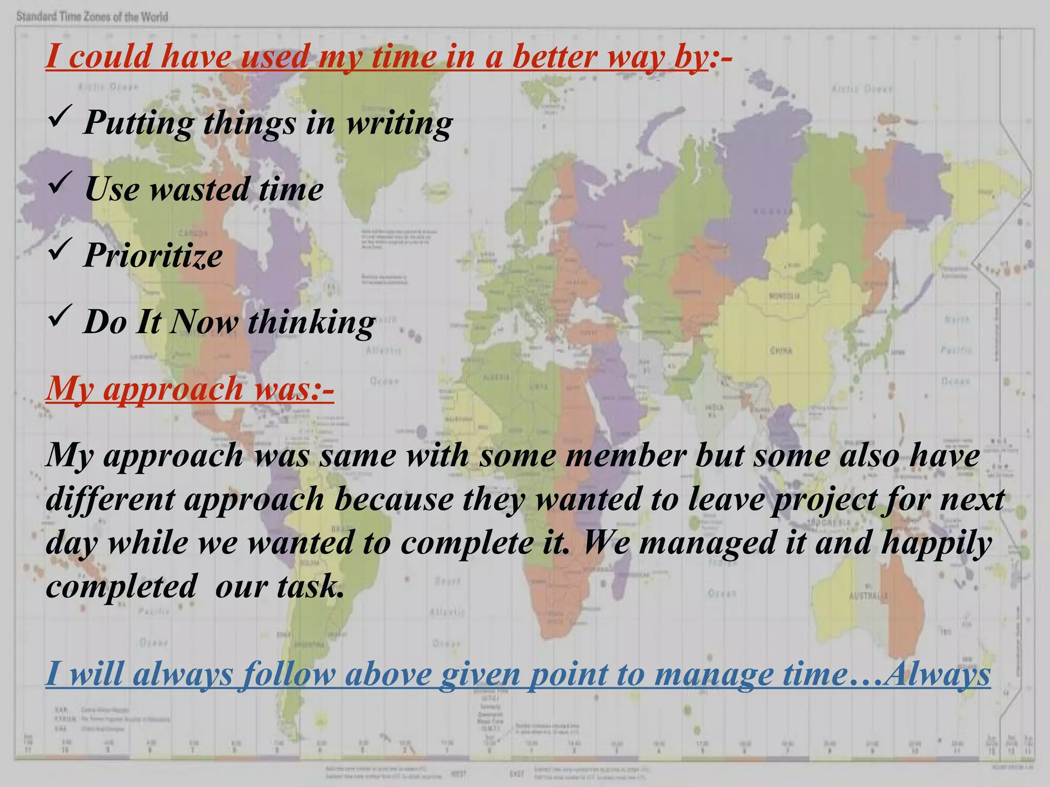 I could have used my time in a better way by :- Putting things in writing Use wasted time Prioritize Do It Now thinking My approach was:- My approach was same with some member but some also have different approach because they wanted to leave project for next day while we wanted to complete it. We managed it and happily completed  our task. I will always follow above given point to manage time…Always 
