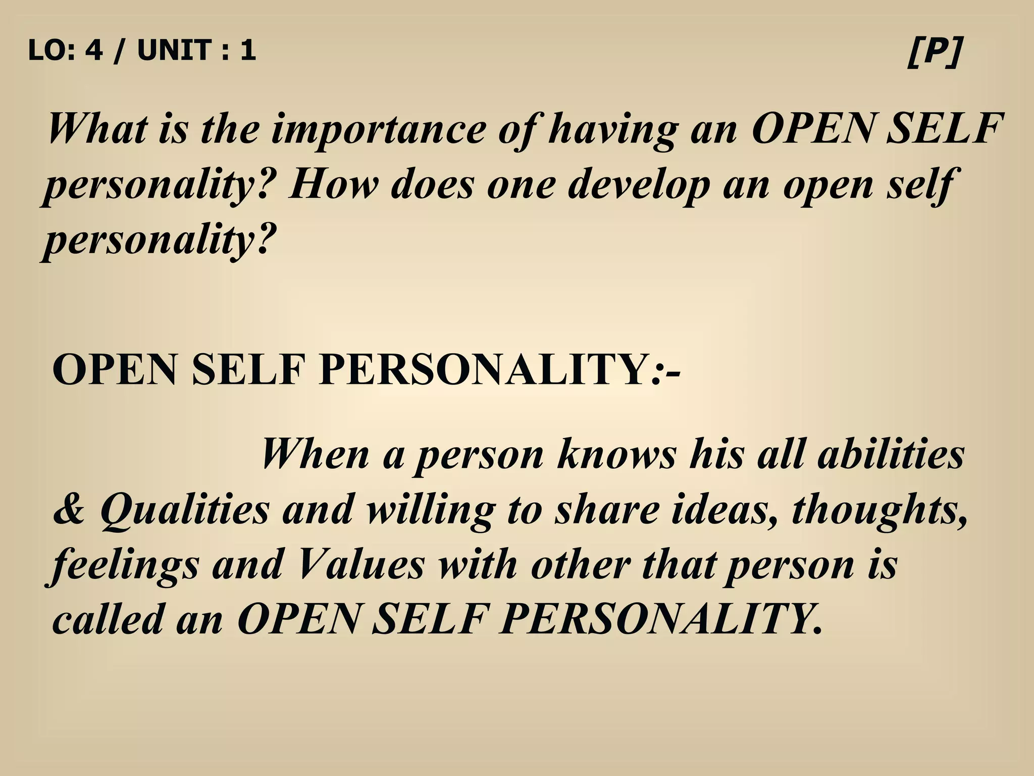 LO: 4 / UNIT : 1 What is the importance of having an OPEN SELF personality? How does one develop an open self personality? [P] OPEN SELF PERSONALITY :- When a person knows his all abilities & Qualities and willing to share ideas, thoughts, feelings and Values with other that person is called an OPEN SELF PERSONALITY. 
