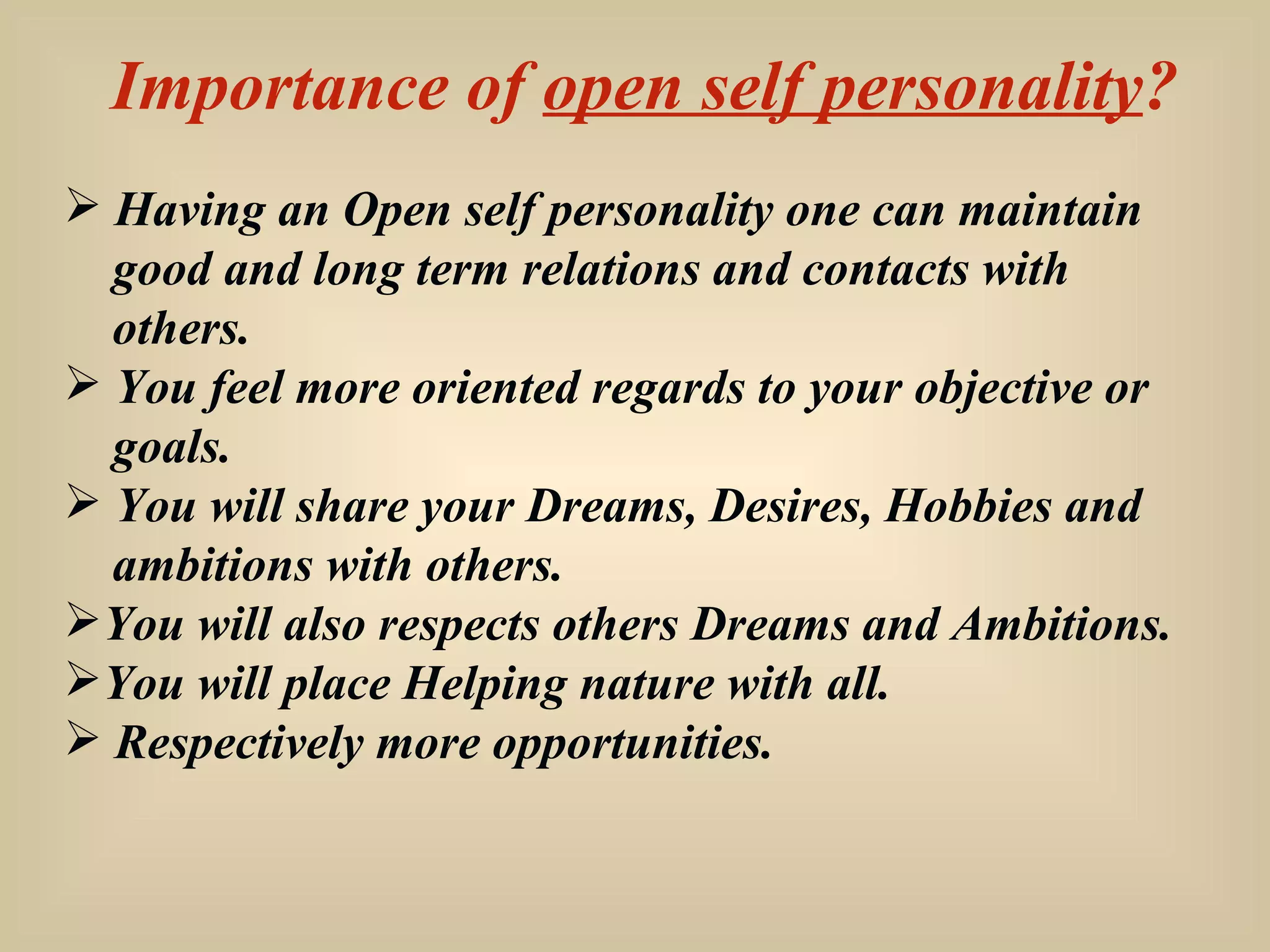 Importance of  open self personality ? Having an Open self personality one can maintain  good and long term relations and contacts with  others. You feel more oriented regards to your objective or  goals. You will share your Dreams, Desires, Hobbies and ambitions with others. You will also respects others Dreams and Ambitions. You will place Helping nature with all. Respectively more opportunities. 