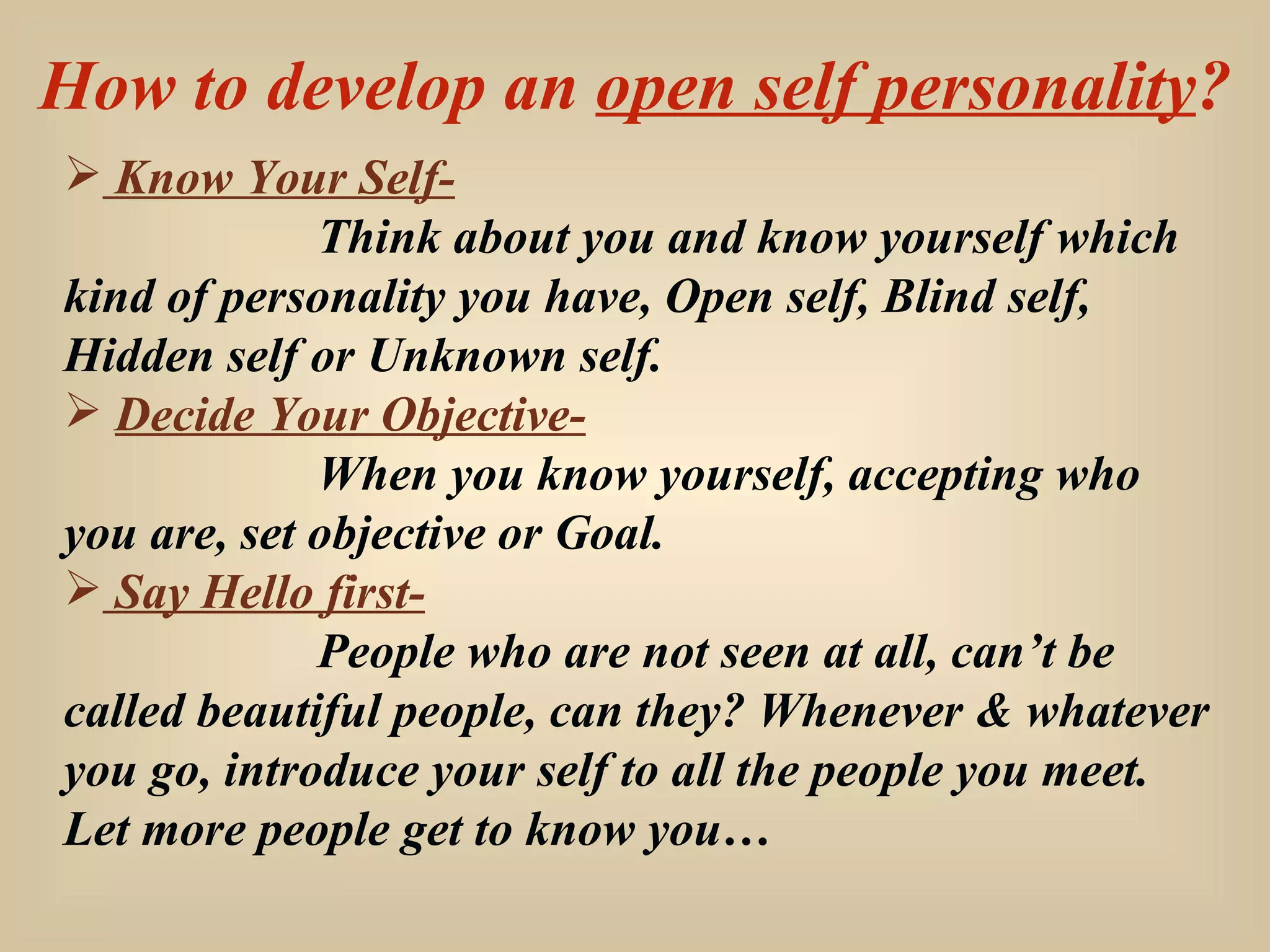 How to develop an  open self personality ? Know Your Self- Think about you and know yourself which kind of personality you have, Open self, Blind self, Hidden self or Unknown self. Decide Your Objective- When you know yourself, accepting who you are, set objective or Goal. Say Hello first- People who are not seen at all, can’t be called beautiful people, can they? Whenever & whatever you go, introduce your self to all the people you meet. Let more people get to know you… 