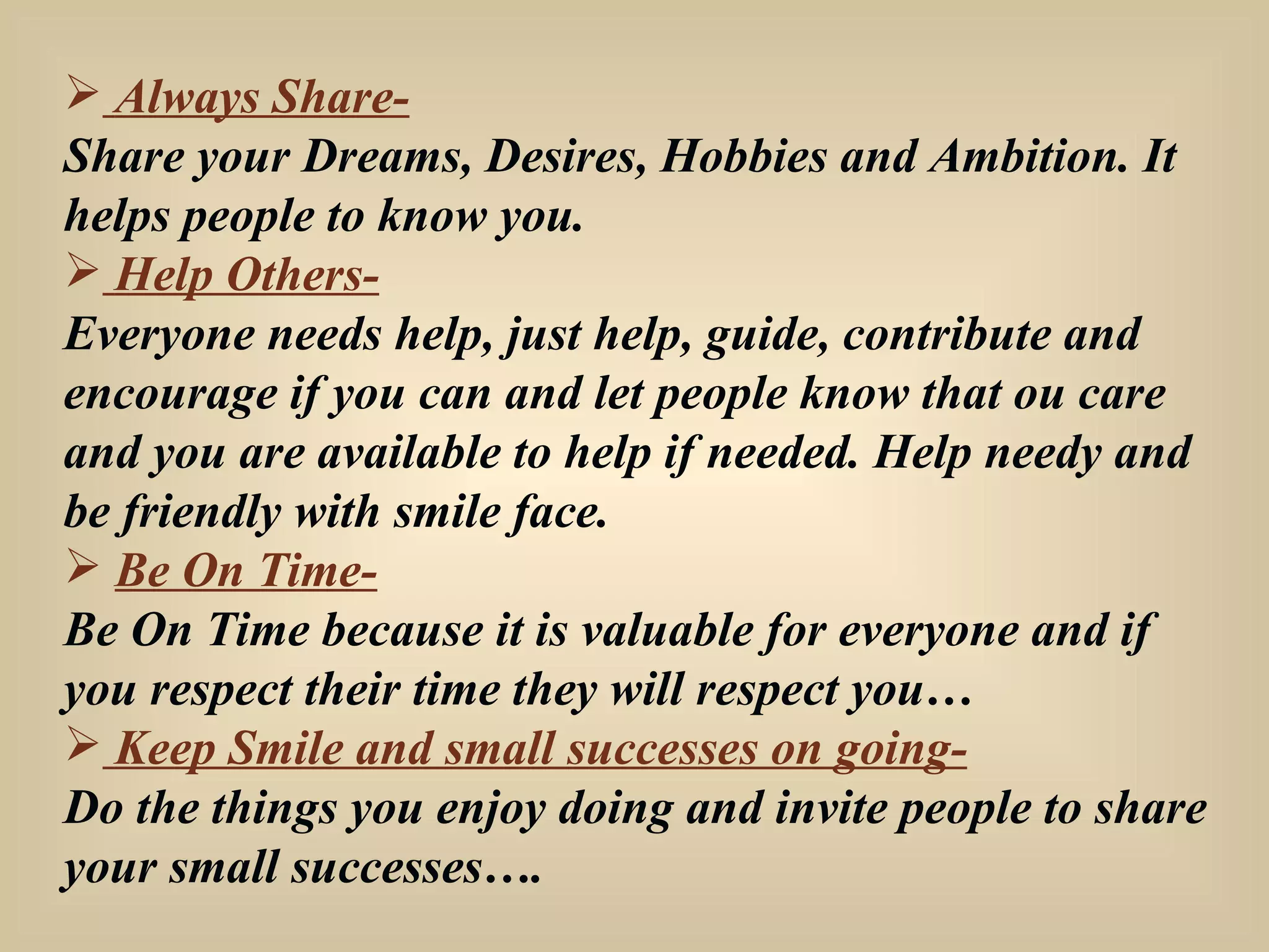 Always Share- Share your Dreams, Desires, Hobbies and Ambition. It helps people to know you. Help Others- Everyone needs help, just help, guide, contribute and encourage if you can and let people know that ou care and you are available to help if needed. Help needy and be friendly with smile face. Be On Time- Be On Time because it is valuable for everyone and if you respect their time they will respect you… Keep Smile and small successes on going- Do the things you enjoy doing and invite people to share your small successes…. 