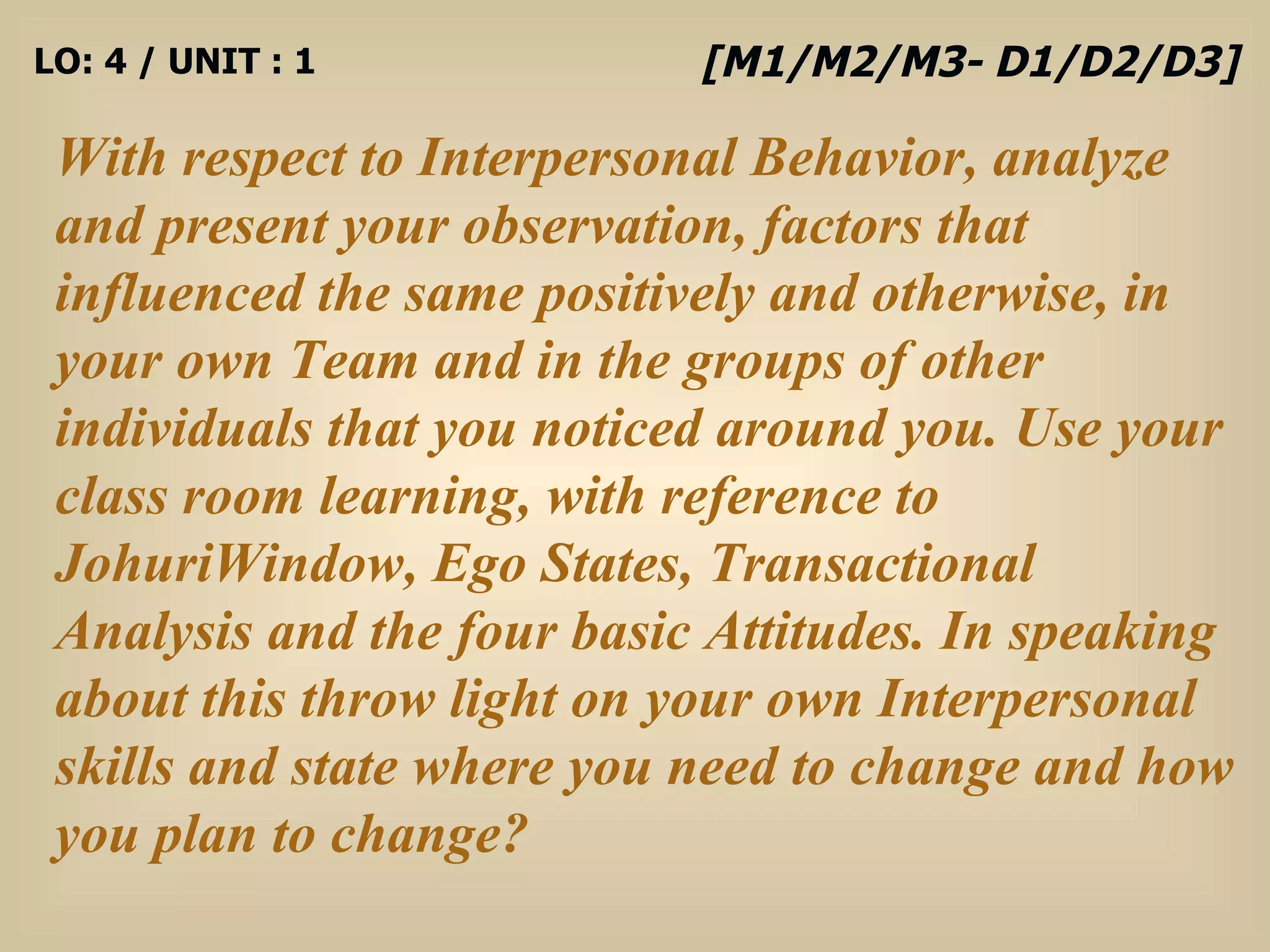 LO: 4 / UNIT : 1 With respect to Interpersonal Behavior, analyze and present your observation, factors that influenced the same positively and otherwise, in your own Team and in the groups of other individuals that you noticed around you. Use your class room learning, with reference to JohuriWindow, Ego States, Transactional Analysis and the four basic Attitudes. In speaking about this throw light on your own Interpersonal skills and state where you need to change and how you plan to change? [M1/M2/M3- D1/D2/D3] 