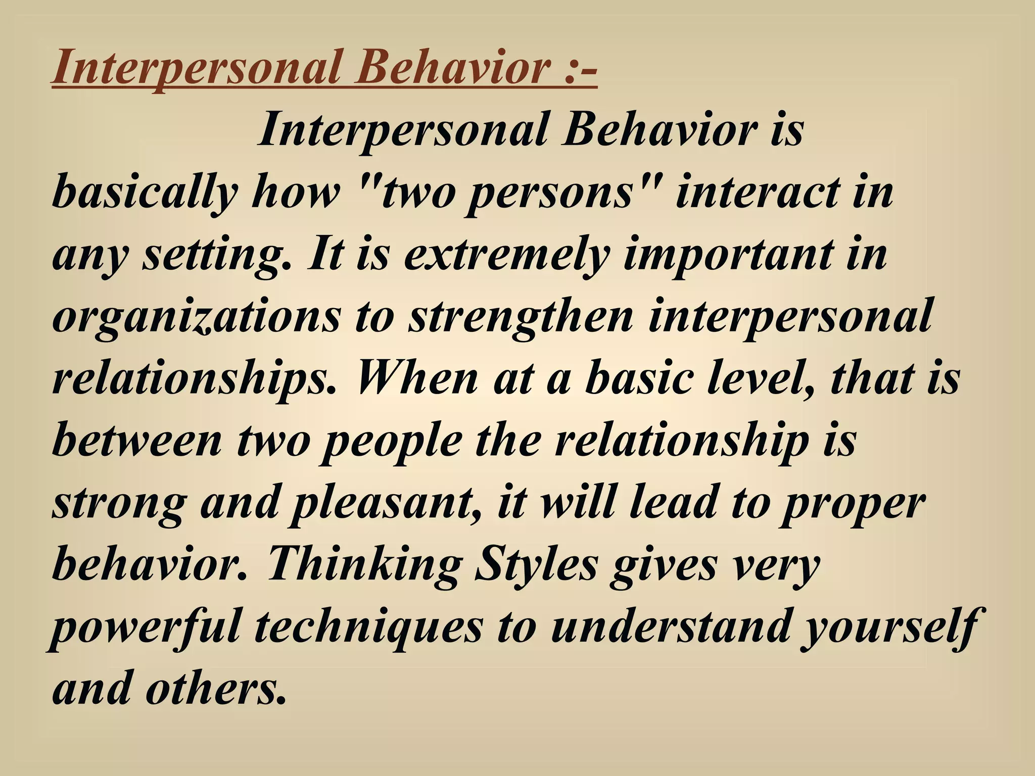 Interpersonal Behavior :- Interpersonal Behavior is basically how "two persons" interact in any setting. It is extremely important in organizations to strengthen interpersonal relationships. When at a basic level, that is between two people the relationship is strong and pleasant, it will lead to proper behavior. Thinking Styles gives very powerful techniques to understand yourself and others. 