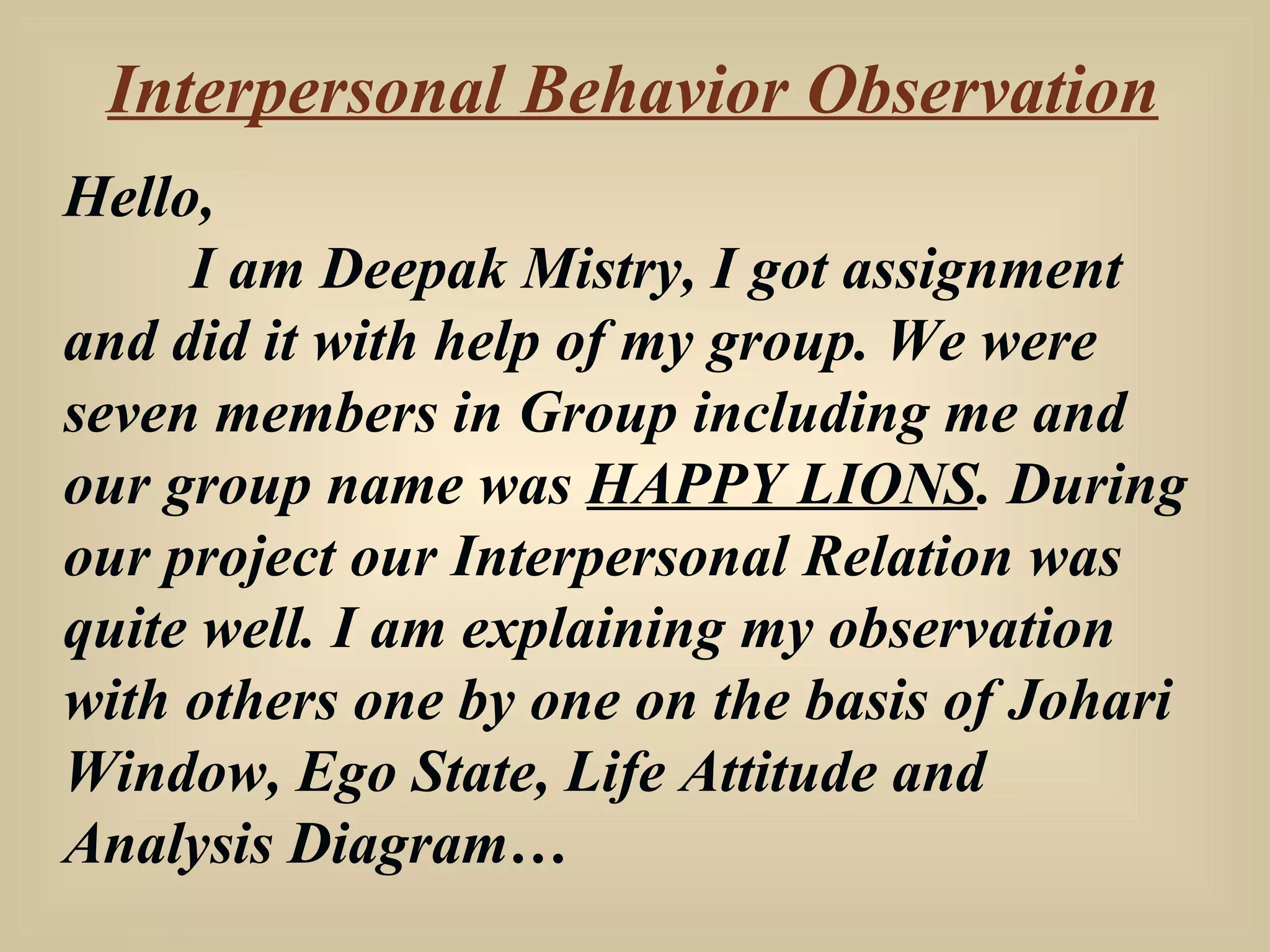 Interpersonal Behavior Observation Hello, I am Deepak Mistry, I got assignment and did it with help of my group. We were seven members in Group including me and our group name was  HAPPY LIONS . During our project our Interpersonal Relation was quite well. I am explaining my observation with others one by one on the basis of Johari Window, Ego State, Life Attitude and Analysis Diagram… 