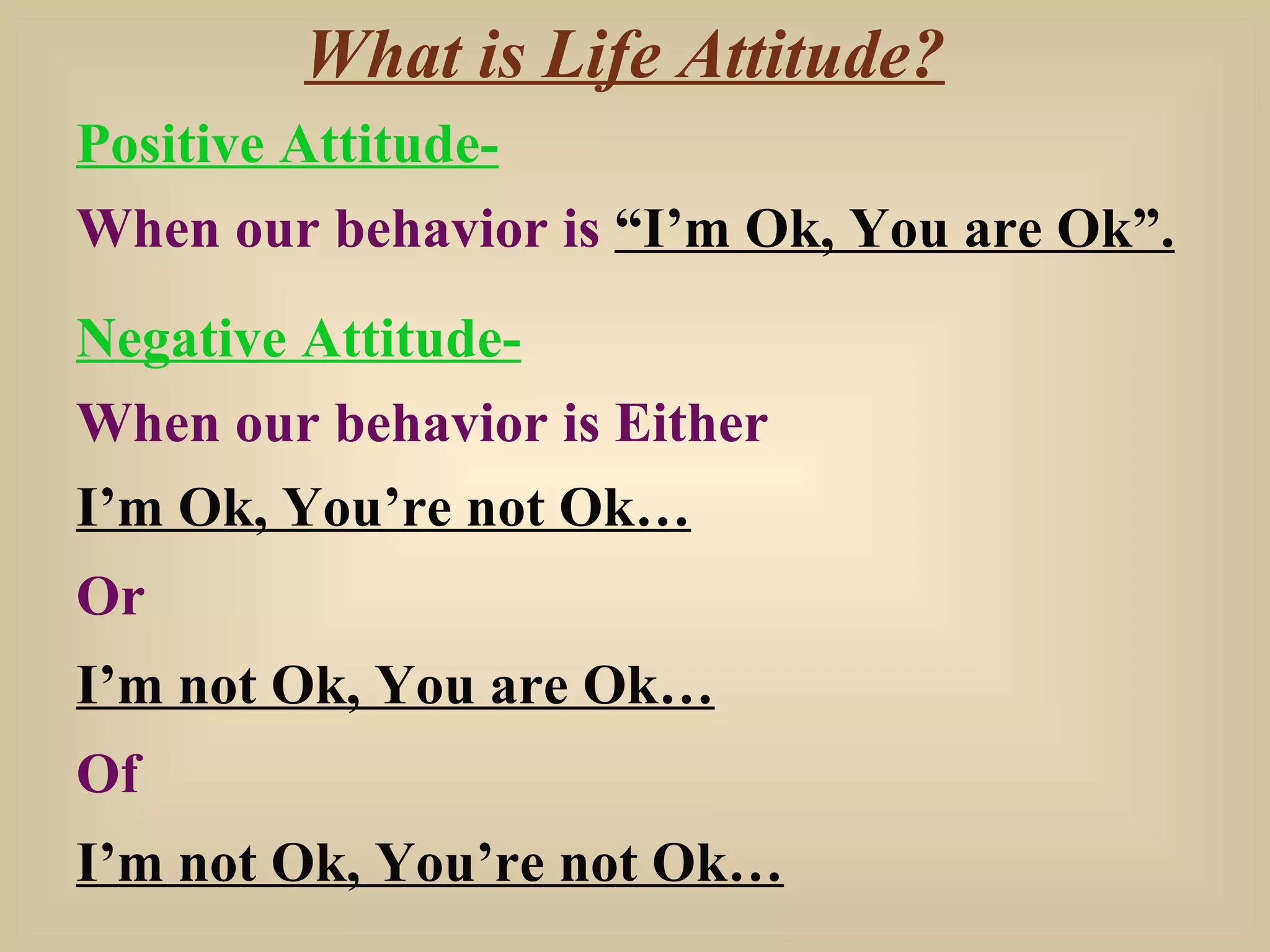 What is Life Attitude? Positive Attitude- When our behavior is  “I’m Ok, You are Ok”. Negative Attitude- When our behavior is Either I’m Ok, You’re not Ok… Or I’m not Ok, You are Ok… Of I’m not Ok, You’re not Ok… 