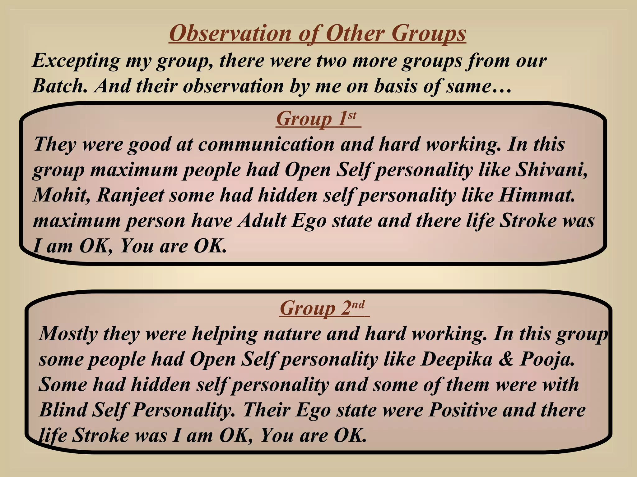 Observation of Other Groups Excepting my group, there were two more groups from our Batch. And their observation by me on basis of same… Group 1 st   They were good at communication and hard working. In this group maximum people had Open Self personality like Shivani, Mohit, Ranjeet some had hidden self personality like Himmat. maximum person have Adult Ego state and there life Stroke was I am OK, You are OK. Group 2 nd   Mostly they were helping nature and hard working. In this group some people had Open Self personality like Deepika & Pooja. Some had hidden self personality and some of them were with Blind Self Personality. Their Ego state were Positive and there life Stroke was I am OK, You are OK. 