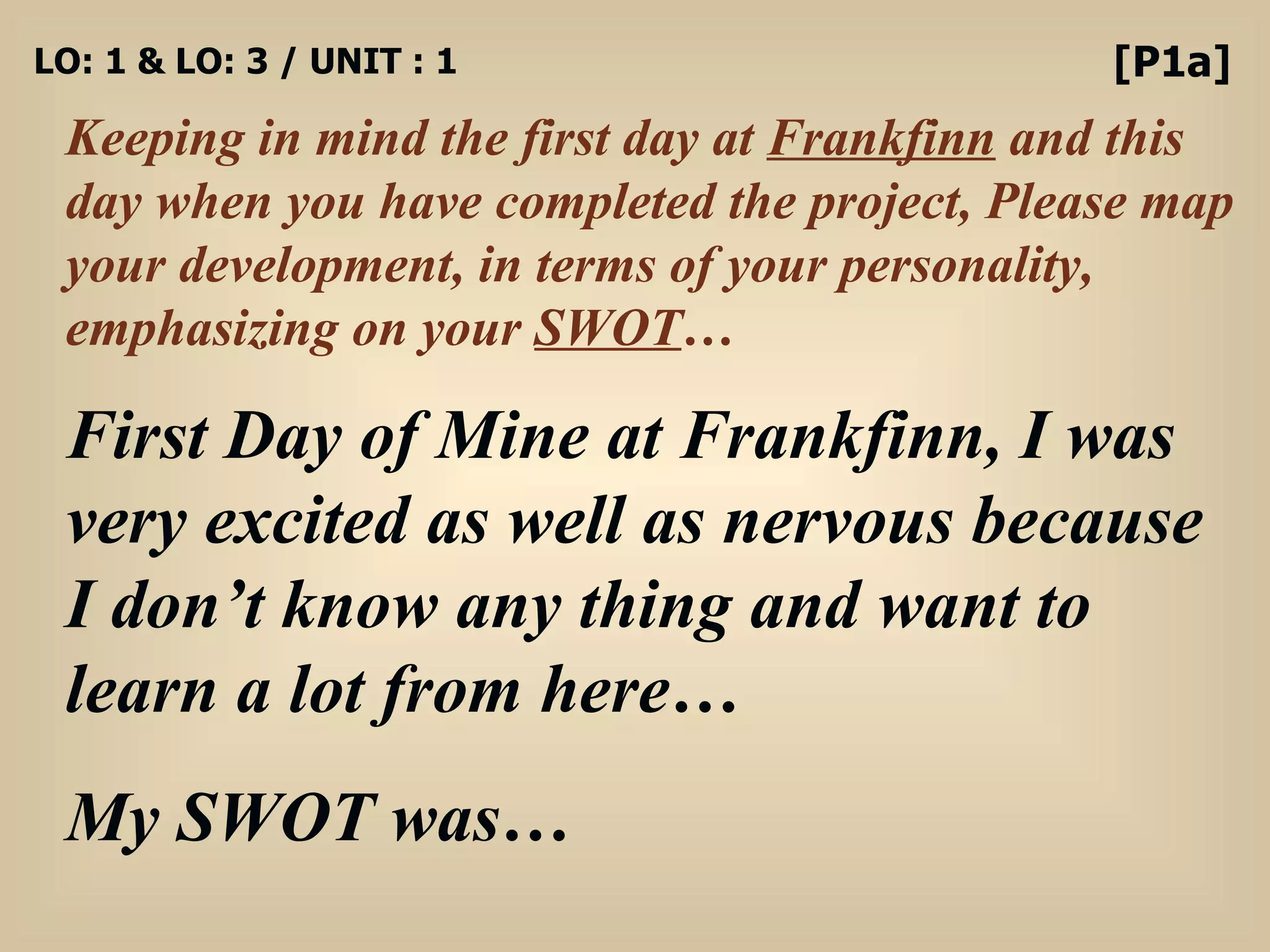 LO: 1 & LO: 3 / UNIT : 1 Keeping in mind the first day at  Frankfinn  and this day when you have completed the project, Please map your development, in terms of your personality, emphasizing on your  SWOT … [P1a] First Day of Mine at Frankfinn, I was very excited as well as nervous because I don’t know any thing and want to learn a lot from here… My SWOT was… 