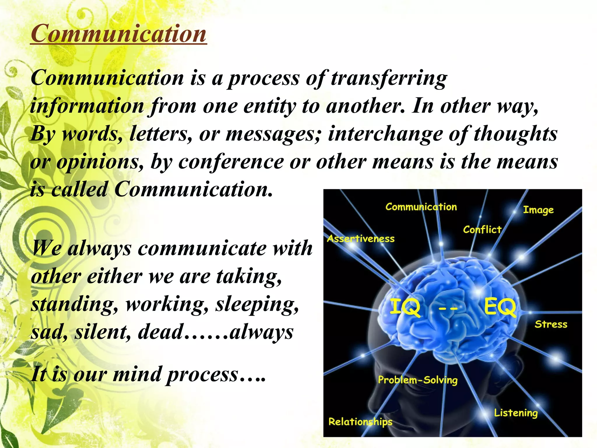 Communication Communication is a process of transferring information from one entity to another. In other way, By words, letters, or messages; interchange of thoughts or opinions, by conference or other means is the means is called Communication. We always communicate with other either we are taking, standing, working, sleeping, sad, silent, dead……always It is our mind process…. 