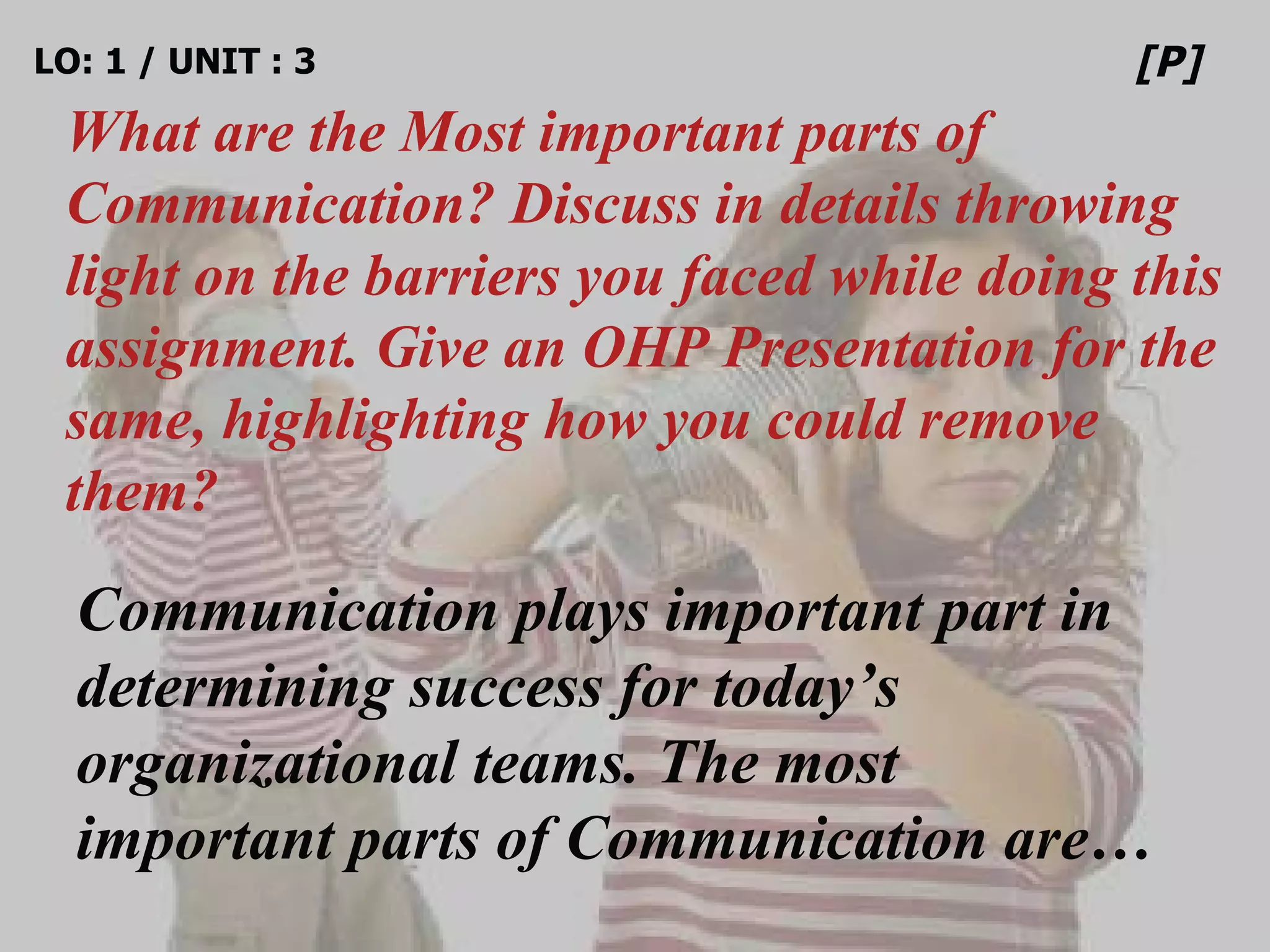 LO: 1 / UNIT : 3 What are the Most important parts of Communication? Discuss in details throwing light on the barriers you faced while doing this assignment. Give an OHP Presentation for the same, highlighting how you could remove them? [P] Communication plays important part in determining success for today’s organizational teams. The most important parts of Communication are… 
