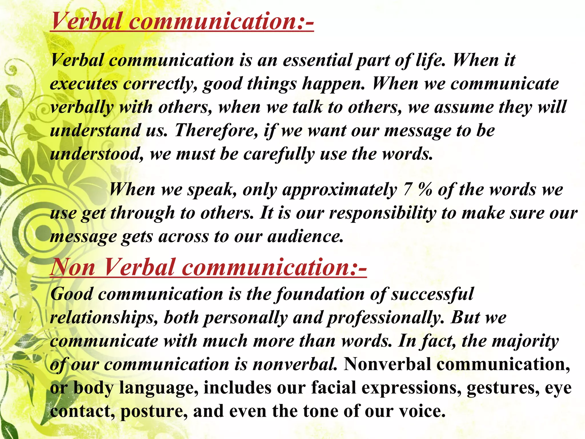 Verbal communication:- Verbal communication is an essential part of life. When it executes correctly, good things happen. When we communicate verbally with others, when we talk to others, we assume they will understand us. Therefore, if we want our message to be understood, we must be carefully use the words.              When we speak, only approximately 7 % of the words we use get through to others. It is our responsibility to make sure our message gets across to our audience.  Non Verbal communication:- Good communication is the foundation of successful relationships, both personally and professionally. But we communicate with much more than words. In fact, the majority of our communication is nonverbal.  Nonverbal communication, or body language, includes our facial expressions, gestures, eye contact, posture, and even the tone of our voice. 