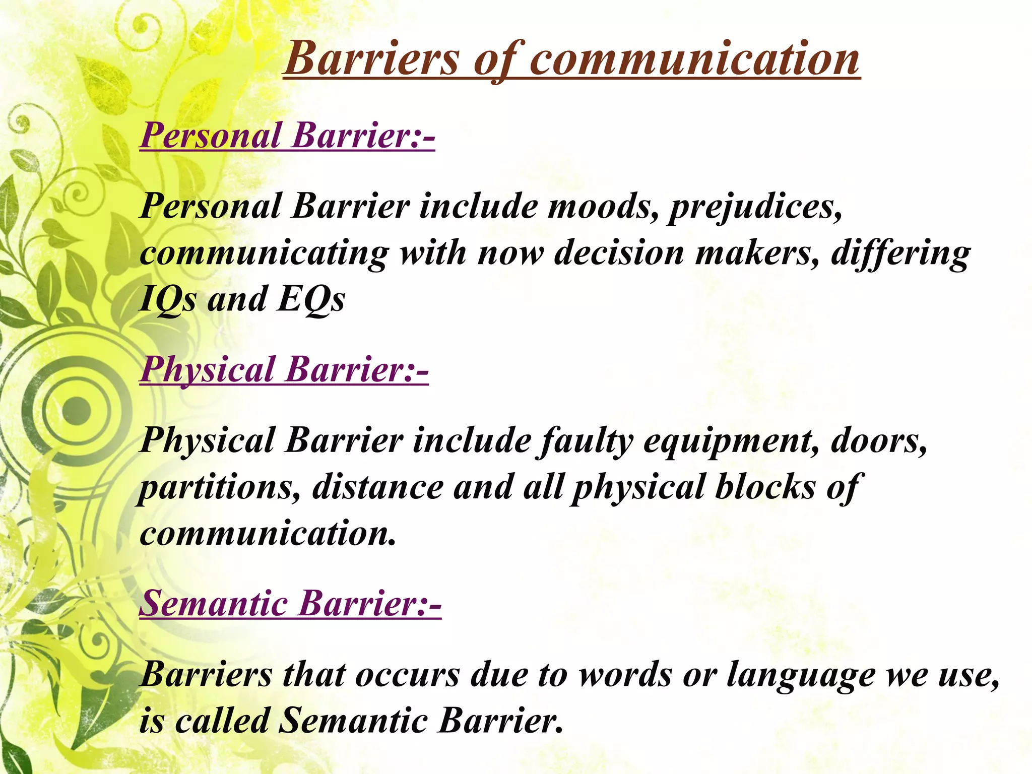 Barriers of communication Personal Barrier:- Personal Barrier include moods, prejudices, communicating with now decision makers, differing IQs and EQs Physical Barrier:- Physical Barrier include faulty equipment, doors, partitions, distance and all physical blocks of communication. Semantic Barrier:- Barriers that occurs due to words or language we use, is called Semantic Barrier. 
