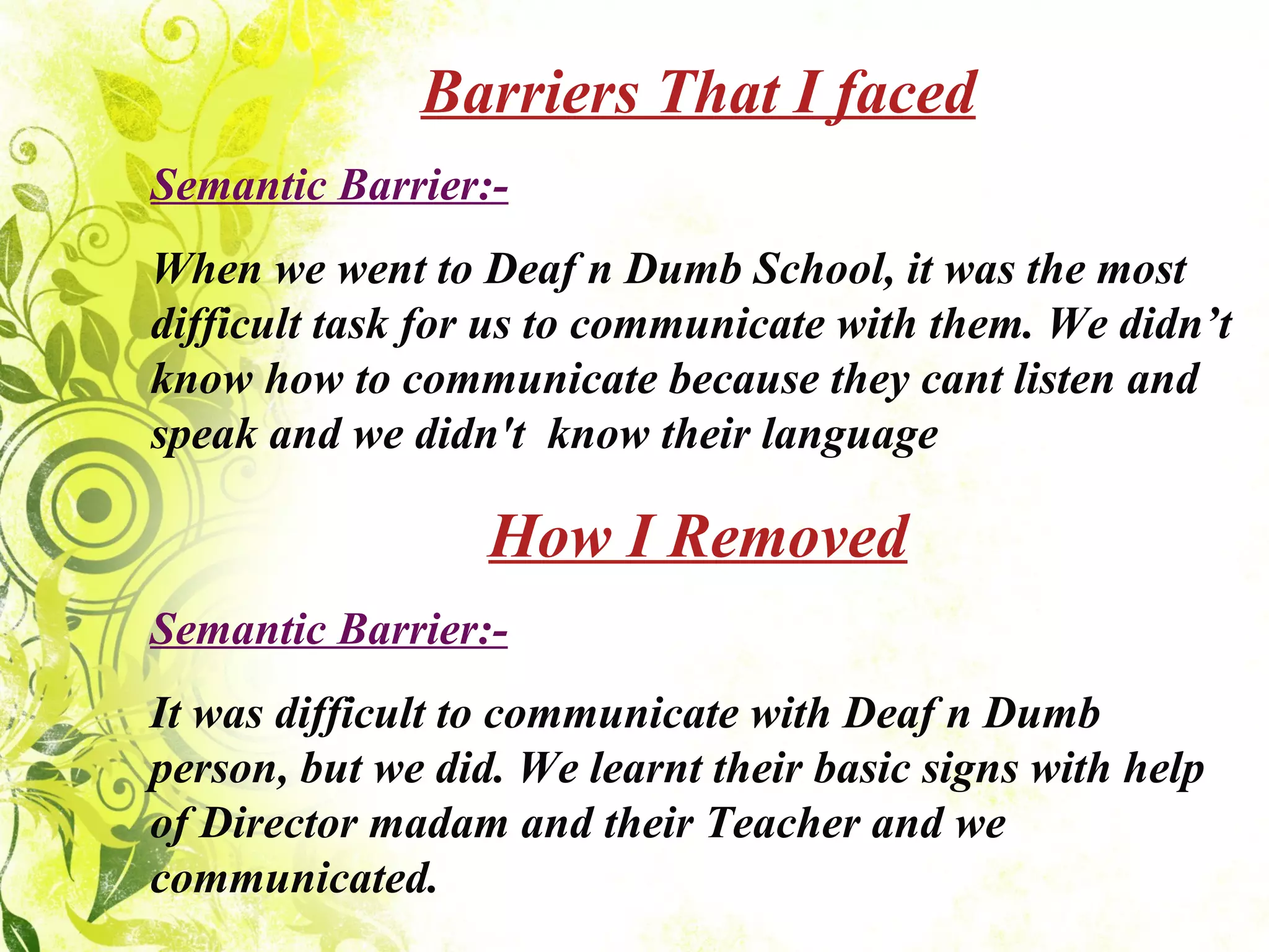 Barriers That I faced Semantic Barrier:- When we went to Deaf n Dumb School, it was the most difficult task for us to communicate with them. We didn’t know how to communicate because they cant listen and speak and we didn't  know their language How I Removed Semantic Barrier:- It was difficult to communicate with Deaf n Dumb person, but we did. We learnt their basic signs with help of Director madam and their Teacher and we communicated. 