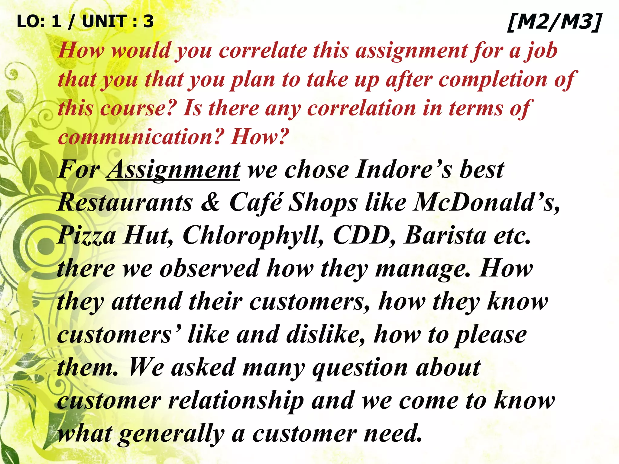 LO: 1 / UNIT : 3 How would you correlate this assignment for a job that you that you plan to take up after completion of this course? Is there any correlation in terms of communication? How? [M2/M3] For  Assignment  we chose Indore’s best Restaurants & Café Shops like McDonald’s, Pizza Hut, Chlorophyll, CDD, Barista etc. there we observed how they manage. How they attend their customers, how they know customers’ like and dislike, how to please them. We asked many question about customer relationship and we come to know what generally a customer need.  