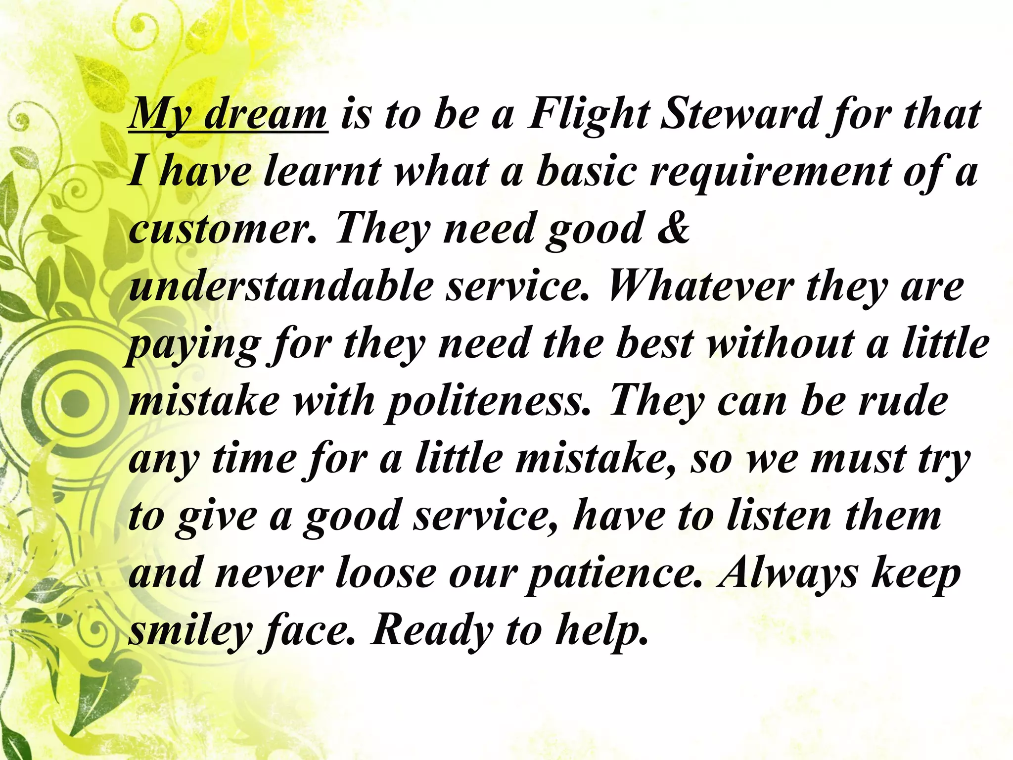 My dream  is to be a Flight Steward for that I have learnt what a basic requirement of a customer. They need good & understandable service. Whatever they are paying for they need the best without a little mistake with politeness. They can be rude any time for a little mistake, so we must try to give a good service, have to listen them and never loose our patience. Always keep smiley face. Ready to help.  