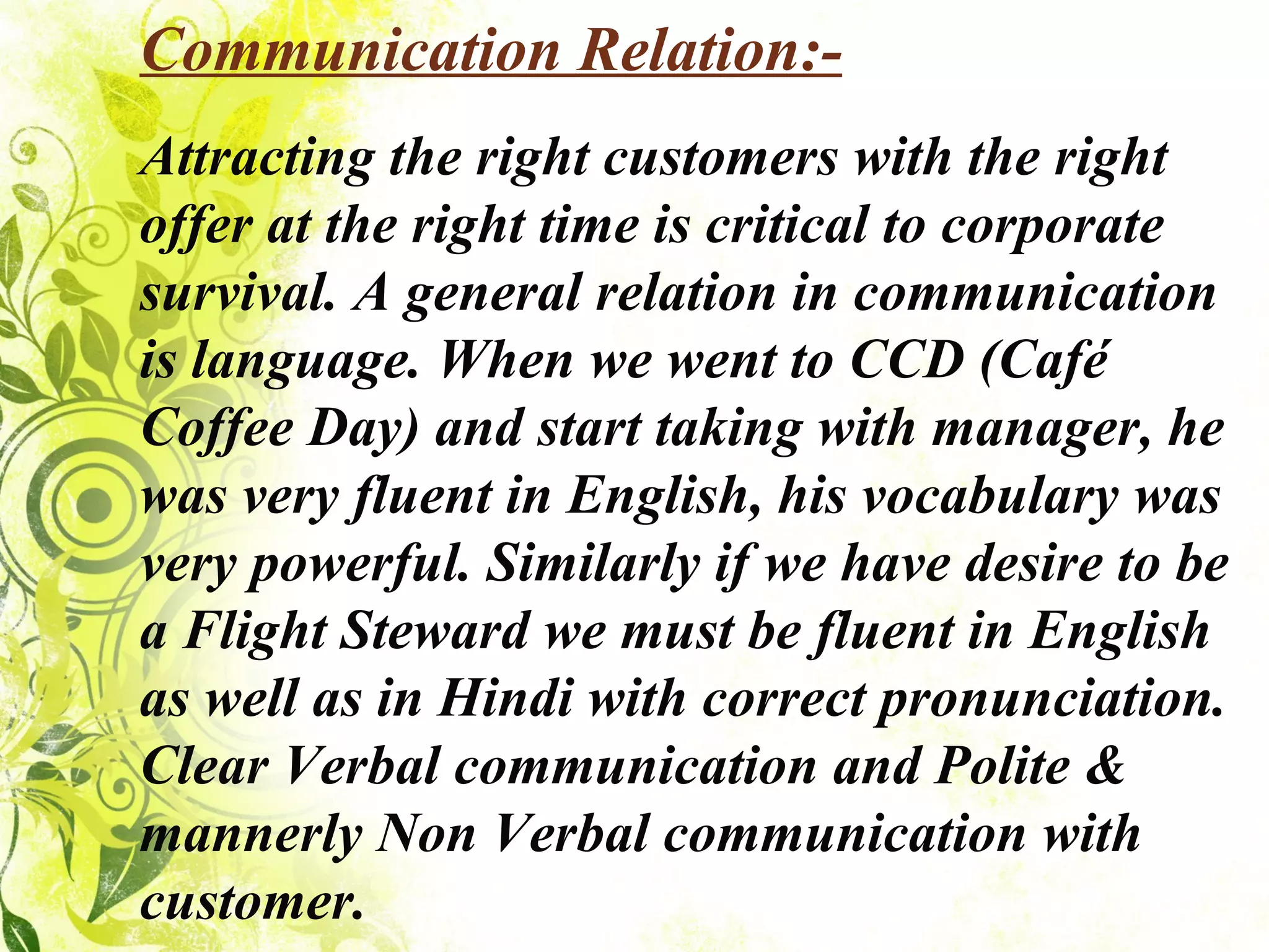 Communication Relation:- Attracting the right customers with the right offer at the right time is critical to corporate survival. A general relation in communication is language. When we went to CCD (Café Coffee Day) and start taking with manager, he was very fluent in English, his vocabulary was very powerful. Similarly if we have desire to be a Flight Steward we must be fluent in English as well as in Hindi with correct pronunciation. Clear Verbal communication and Polite & mannerly Non Verbal communication with customer. 