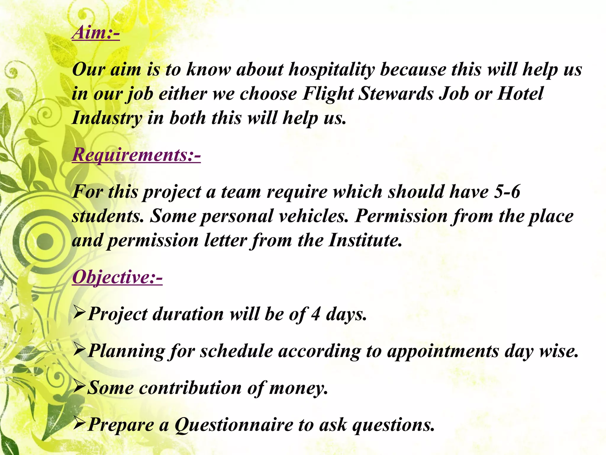 Aim:- Our aim is to know about hospitality because this will help us in our job either we choose Flight Stewards Job or Hotel Industry in both this will help us. Requirements:- For this project a team require which should have 5-6 students. Some personal vehicles. Permission from the place and permission letter from the Institute. Objective:- Project duration will be of 4 days. Planning for schedule according to appointments day wise. Some contribution of money. Prepare a Questionnaire to ask questions. 