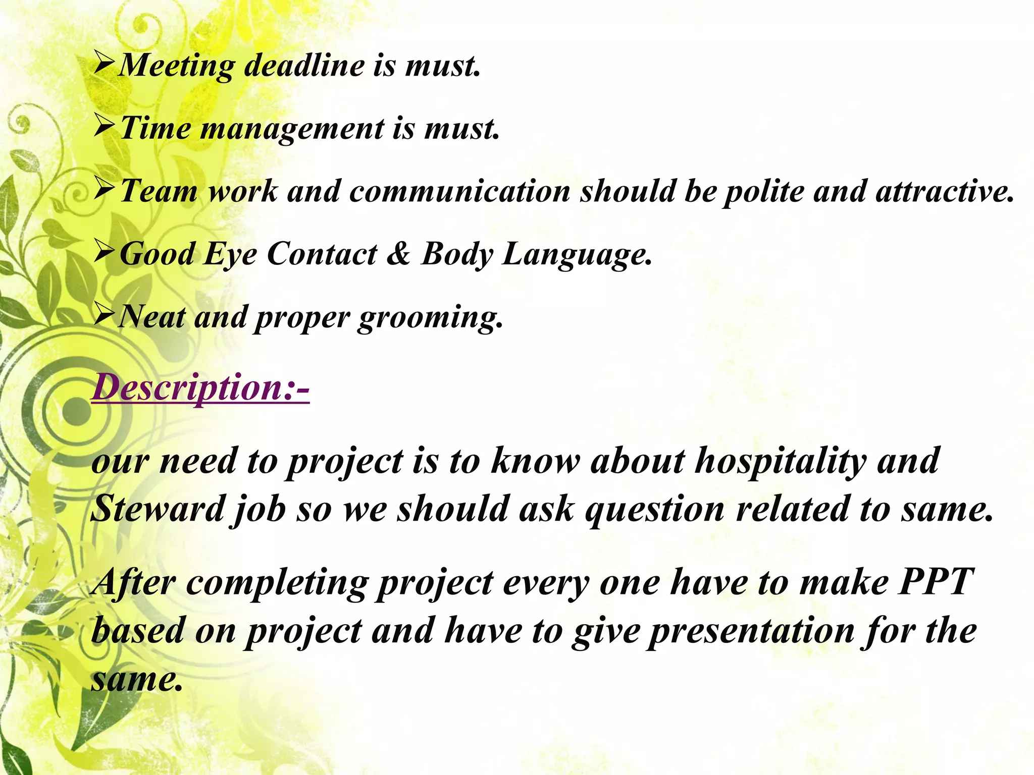 Meeting deadline is must. Time management is must. Team work and communication should be polite and attractive. Good Eye Contact & Body Language. Neat and proper grooming. Description:- our need to project is to know about hospitality and Steward job so we should ask question related to same. After completing project every one have to make PPT based on project and have to give presentation for the same. 