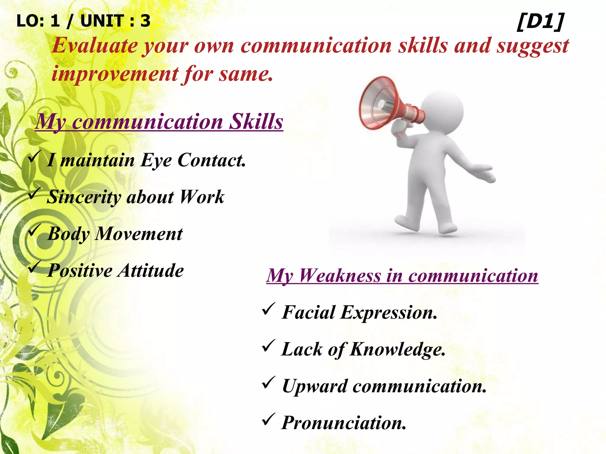 LO: 1 / UNIT : 3 Evaluate your own communication skills and suggest improvement for same. [D1] My communication Skills I maintain Eye Contact. Sincerity about Work Body Movement Positive Attitude My Weakness in communication Facial Expression. Lack of Knowledge. Upward communication. Pronunciation. 