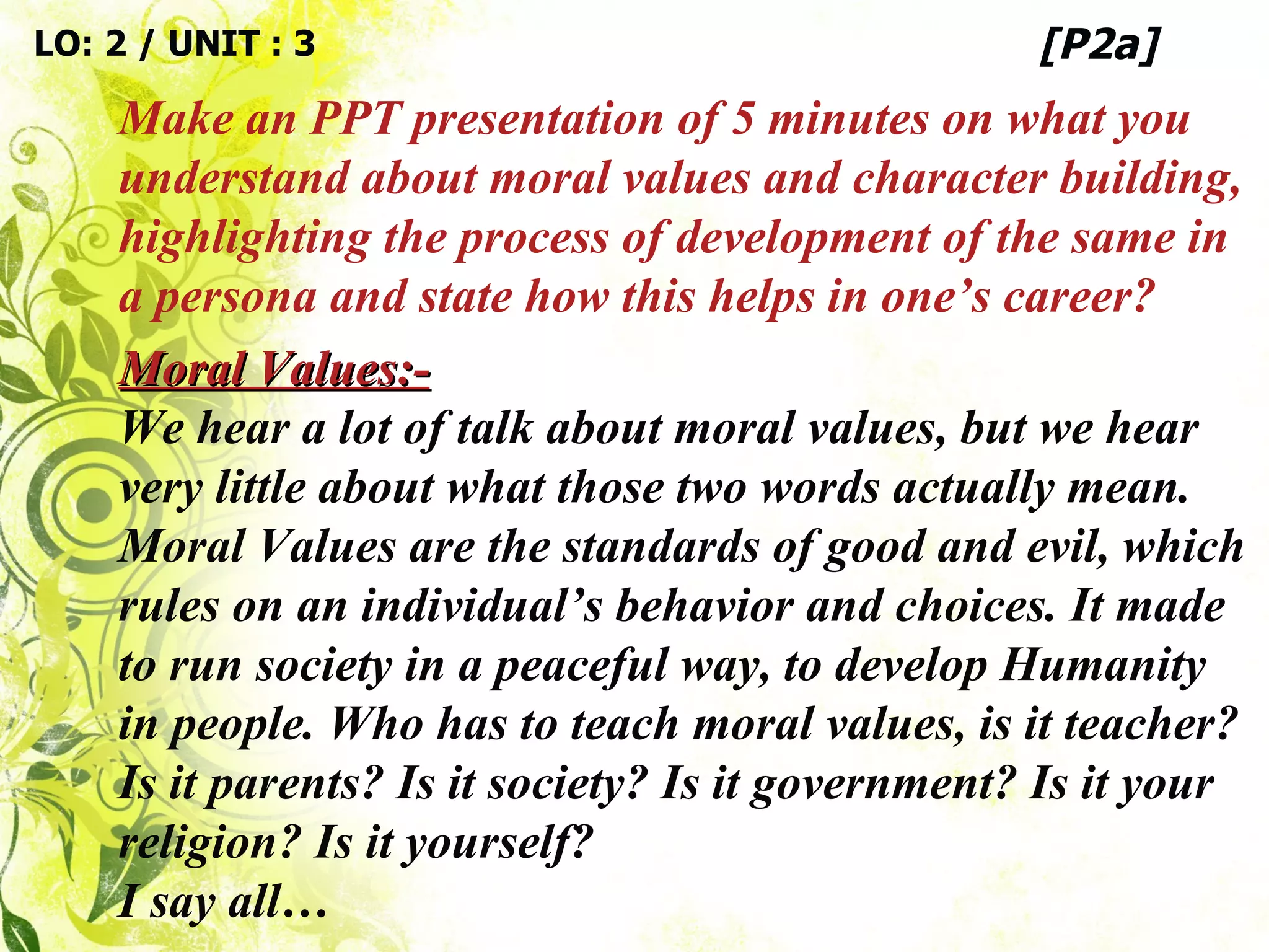 Moral Values:- We hear a lot of talk about moral values, but we hear very little about what those two words actually mean. Moral Values are the standards of good and evil, which rules on an individual’s behavior and choices. It made to run society in a peaceful way, to develop Humanity in people. Who has to teach moral values, is it teacher? Is it parents? Is it society? Is it government? Is it your religion? Is it yourself? I say all…  LO: 2 / UNIT : 3 Make an PPT presentation of 5 minutes on what you understand about moral values and character building, highlighting the process of development of the same in a persona and state how this helps in one’s career? [P2a] 