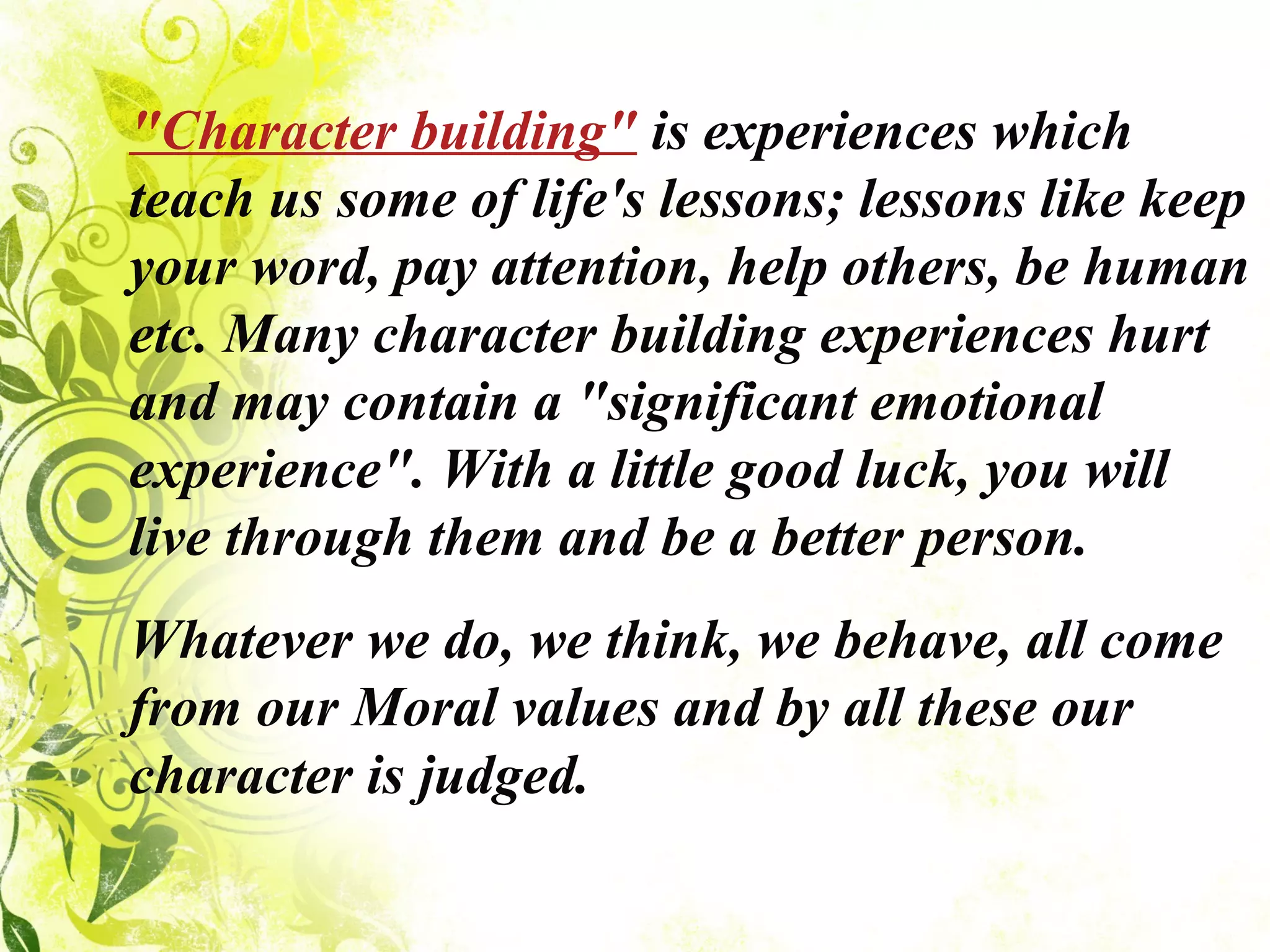 "Character building"  is experiences which teach us some of life's lessons; lessons like keep your word, pay attention, help others, be human etc. Many character building experiences hurt and may contain a "significant emotional experience". With a little good luck, you will live through them and be a better person. Whatever we do, we think, we behave, all come from our Moral values and by all these our character is judged. 