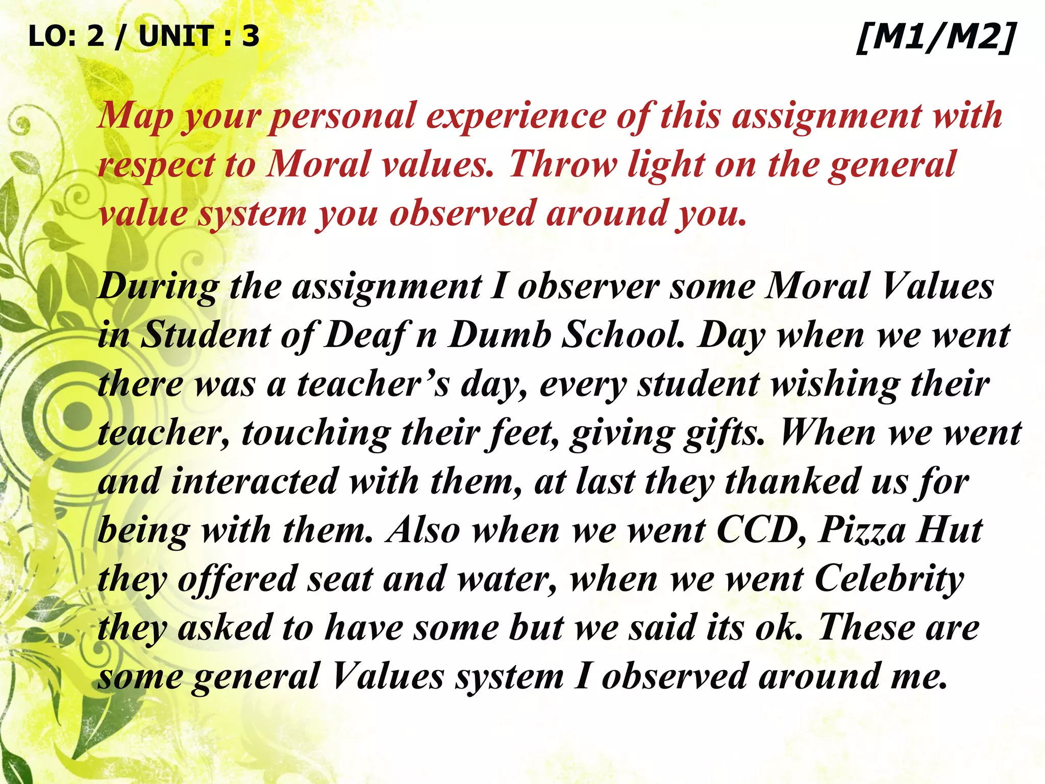 During the assignment I observer some Moral Values in Student of Deaf n Dumb School. Day when we went there was a teacher’s day, every student wishing their teacher, touching their feet, giving gifts. When we went and interacted with them, at last they thanked us for being with them. Also when we went CCD, Pizza Hut they offered seat and water, when we went Celebrity they asked to have some but we said its ok. These are some general Values system I observed around me. LO: 2 / UNIT : 3 Map your personal experience of this assignment with respect to Moral values. Throw light on the general value system you observed around you. [M1/M2] 