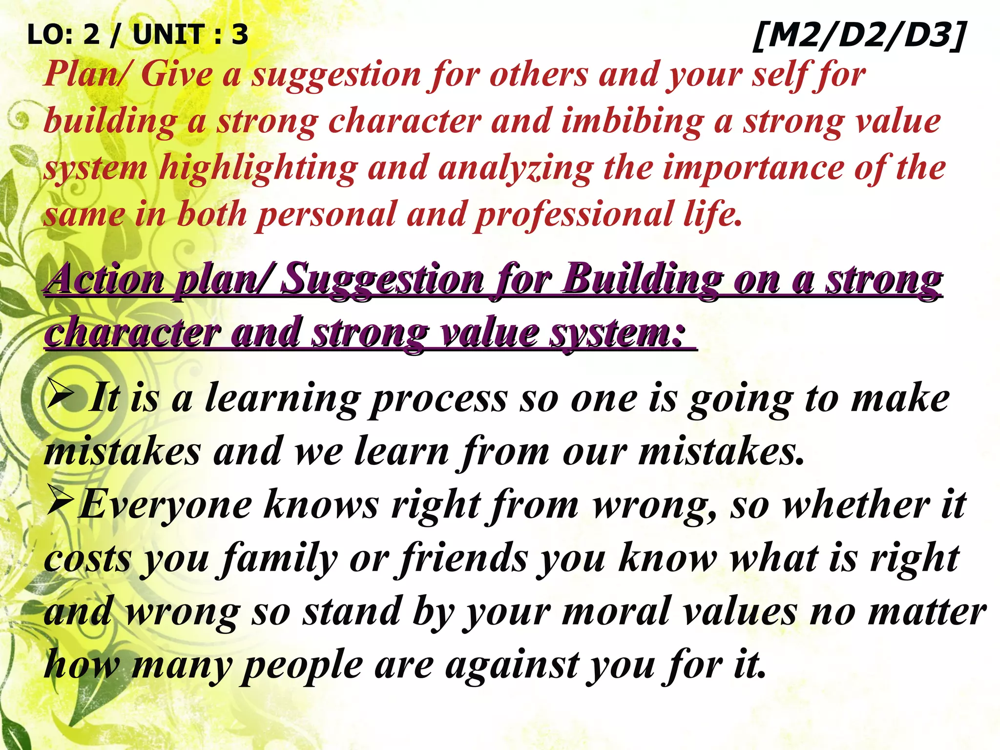 Action plan/ Suggestion for Building on a strong character and strong value system:  It is a learning process so one is going to make mistakes and we learn from our mistakes.  Everyone knows right from wrong, so whether it costs you family or friends you know what is right and wrong so stand by your moral values no matter how many people are against you for it.  LO: 2 / UNIT : 3 Plan/ Give a suggestion for others and your self for building a strong character and imbibing a strong value system highlighting and analyzing the importance of the same in both personal and professional life. [M2/D2/D3] 