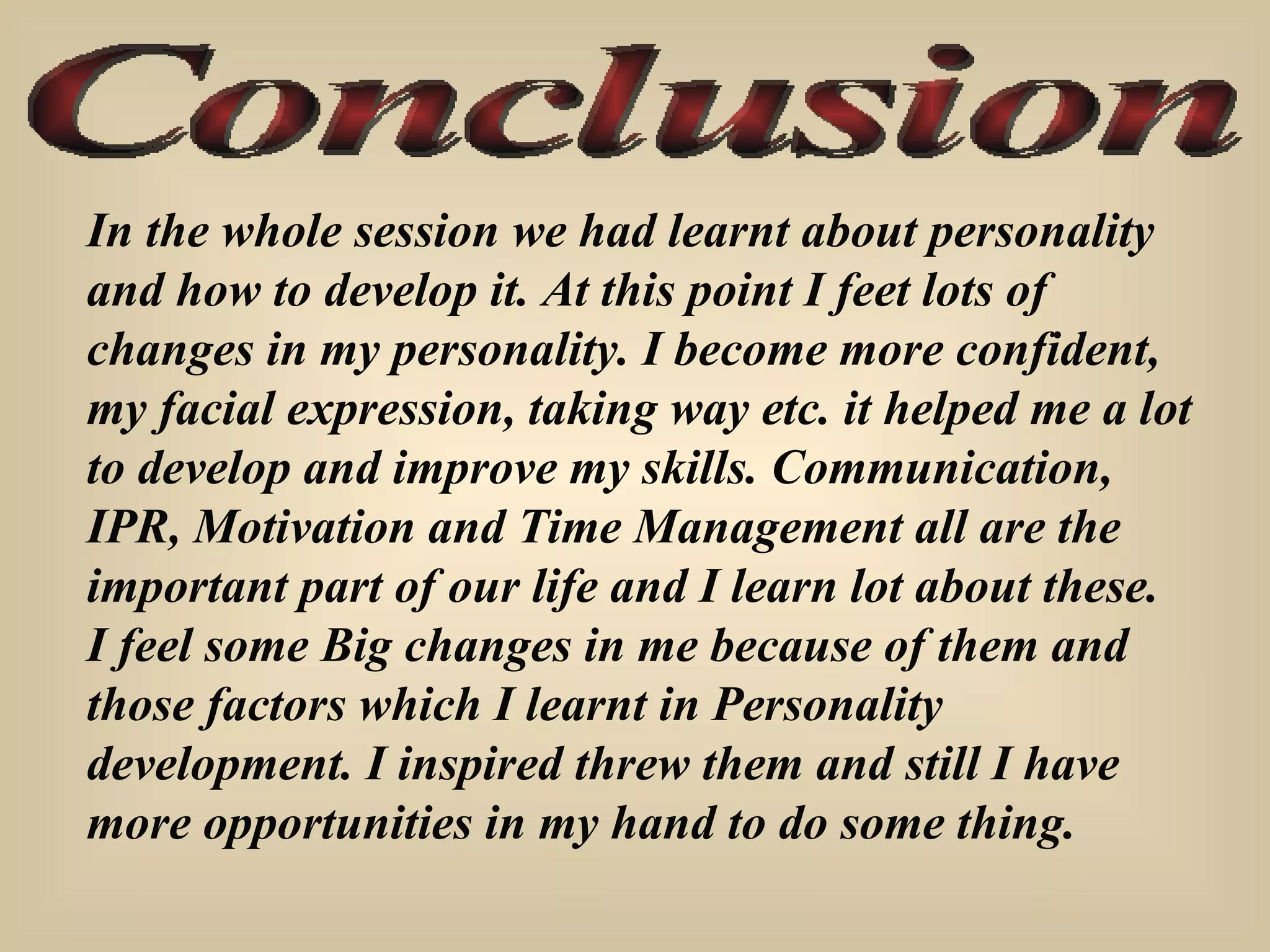 Conclusion In the whole session we had learnt about personality  and how to develop it. At this point I feet lots of changes in my personality. I become more confident, my facial expression, taking way etc. it helped me a lot to develop and improve my skills. Communication, IPR, Motivation and Time Management all are the important part of our life and I learn lot about these. I feel some Big changes in me because of them and those factors which I learnt in Personality development. I inspired threw them and still I have more opportunities in my hand to do some thing. 