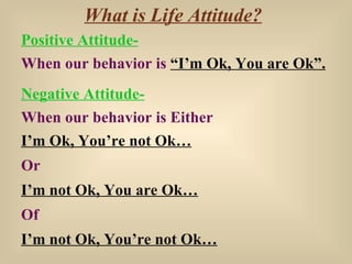 What is Life Attitude? Positive Attitude- When our behavior is  “I’m Ok, You are Ok”. Negative Attitude- When our behavior...