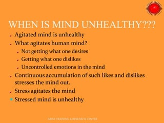 WHEN IS MIND UNHEALTHY???
ARISE TRAINING & RESEARCH CENTER
Agitated mind is unhealthy
What agitates human mind?
Not getting what one desires
Getting what one dislikes
Uncontrolled emotions in the mind
Continuous accumulation of such likes and dislikes
stresses the mind out.
Stress agitates the mind
 Stressed mind is unhealthy
 