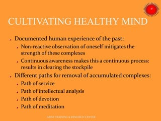 CULTIVATING HEALTHY MIND
ARISE TRAINING & RESEARCH CENTER
Documented human experience of the past:
Non-reactive observation of oneself mitigates the
strength of these complexes
Continuous awareness makes this a continuous process:
results in clearing the stockpile
Different paths for removal of accumulated complexes:
Path of service
Path of intellectual analysis
Path of devotion
Path of meditation
 