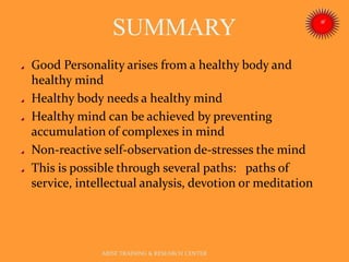 SUMMARY
ARISE TRAINING & RESEARCH CENTER
Good Personality arises from a healthy body and
healthy mind
Healthy body needs a healthy mind
Healthy mind can be achieved by preventing
accumulation of complexes in mind
Non-reactive self-observation de-stresses the mind
This is possible through several paths: paths of
service, intellectual analysis, devotion or meditation
 